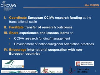 6
I. Coordinate European CCIVA research funding at the
transnational scale
II. Facilitate transfer of research outcomes
III. Share experiences and lessons learnt on
• CCIVA research funding/management
• Development of national/regional Adaptation practices
IV. Encourage international cooperation with non-
European countries
:the VISION
 