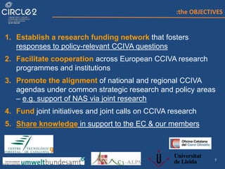 7
1. Establish a research funding network that fosters
responses to policy-relevant CCIVA questions
2. Facilitate cooperation across European CCIVA research
programmes and institutions
3. Promote the alignment of national and regional CCIVA
agendas under common strategic research and policy areas
– e.g. support of NAS via joint research
4. Fund joint initiatives and joint calls on CCIVA research
5. Share knowledge in support to the EC & our members
:the OBJECTIVES
 