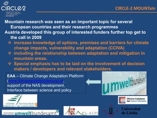 CIRCLE-2 MOUNTain
Mountain research was seen as an important topic for several
European countries and their research programmes
Austria developed this group of interested funders further top get to
the call in 2009
 increase knowledge of options, premises and barriers for climate
change impacts, vulnerability and adaptation (CCIVA)
 including the relationship between adaptation and mitigation in
mountain areas.
 Special emphasis has to be laid on the involvement of decision
makers / developers and relevant stakeholders.
EAA – Climate Change Adaptation Platform
(www.klimawandelanpassung.at,
support of the NAS development,
Interface between science and policy
 