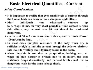 12
Dr. Firas Obeidat – Philadelphia University
Basic Electrical Quantities - Current
Safety Considerations
 It is important to realize that even small levels of current through
the human body can cause serious, dangerous side effects.
 Most individuals can withstand currents up
to perhaps 10 mA for very short periods of time without serious
side effects, any current over 10 mA should be considered
dangerous.
 currents of 50 mA can cause severe shock, and currents of over
100 mA can be fatal.
 In most cases the skin resistance of the body when dry is
sufficiently high to limit the current through the body to relatively
safe levels for voltage levels typically found in the home.
 when the skin is wet due to perspiration, bathing, etc., or
when the skin barrier is broken due to an injury, the skin
resistance drops dramatically, and current levels could rise to
dangerous levels for the same voltage shock.
 