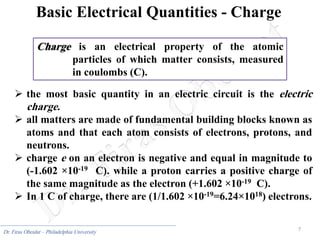 7
Dr. Firas Obeidat – Philadelphia University
Basic Electrical Quantities - Charge
 the most basic quantity in an electric circuit is the electric
charge.
 all matters are made of fundamental building blocks known as
atoms and that each atom consists of electrons, protons, and
neutrons.
 charge e on an electron is negative and equal in magnitude to
(-1.602 ×10-19 C). while a proton carries a positive charge of
the same magnitude as the electron (+1.602 ×10-19 C).
 In 1 C of charge, there are (1/1.602 ×10-19=6.24×1018) electrons.
Charge is an electrical property of the atomic
particles of which matter consists, measured
in coulombs (C).
 