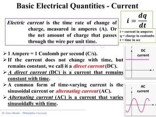 9
Dr. Firas Obeidat – Philadelphia University
Basic Electrical Quantities - Current
Electric current is the time rate of change of
charge, measured in amperes (A). Or
the net amount of charge that passes
through the wire per unit time.
𝒊 =
𝒅𝒒
𝒅𝒕
1 Ampere = 1 Coulomb per second (C/s).
If the current does not change with time, but
remains constant, we call it a direct current (DC).
A direct current (DC) is a current that remains
constant with time.
A common form of time-varying current is the
sinusoidal current or alternating current (AC).
Alternating current (AC) is a current that varies
sinusoidally with time.
DC
current
AC
current
i = current in amperes
q = charge in coulombs
t = time in sec
 
