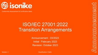 ISO/IEC 27001:2022
Transition Arrangements
Announcement : 03/2023
Initial : February 2023
Revision: October 2023
Announcement
Conformity Assessement & Certification Body
Version: 2 1
Classification: Public
 