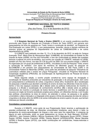 Universidade do Estado do Rio Grande do Norte (UERN)
                  Campus Avançado “Profª Maria Elisa de Albuquerque Maia” (CAMEAM)
                                    Departamento de Letras (DL)
                           Programa de Pós-Graduação em Letras (PPGL)
                     Grupo de Pesquisa em Produção e Ensino do Texto (GPET)

                        II SIMPÓSIO NACIONAL DE TEXTO E ENSINO
                                          (II SINATE)
                        (Pau dos Ferros, 12 a 14 de dezembro de 2012)

                                          Primeira Circular

Apresentação

        O II Simpósio Nacional de Texto e Ensino (SINATE) é um evento acadêmico-científico
promovido pelo Grupo de Pesquisa em Produção e Ensino de Texto (GPET), em parceria com
pesquisadores da linha de pesquisa em “Texto, ensino e construção de sentidos”, do Programa de
Pós-Graduação em Letras (PPGL), e com pesquisadores, docentes, alunos e demais membros de
diversos grupos de pesquisa do Departamento de Letras do CAMEAM/UERN e de outros
departamentos da UERN.
        O II SINATE será realizado nos dias 12, 13 e 14 de dezembro de 2012, na sede do Campus
Avançado “Profª. Maria Elisa de Albuquerque Maia” (CAMEAM), da Universidade do Estado do Rio
Grande do Norte (UERN), em Pau dos Ferros/RN, e vem dar continuidade ao debate das questões
teóricas e práticas em torno da temática, que ocorreu por ocasião do I SINATE, realizado na UERN,
também em Pau dos Ferros, nos dias 25 e 26 de junho de 2009. Em sua primeira edição, o SINATE
foi organizado por um grupo de professores do PPGL, vinculados à Linha de Pesquisa “Texto, ensino
e construção de sentidos”, com apoio de membros de diferentes grupos de pesquisa do
DL/CAMEAM e em parceria com pesquisadores da Universidade de São Paulo (USP) e da
Universidade Federal do Maranhão (UFMA), como parte das atividades da pesquisa “Disciplinas da
Licenciatura voltadas para o ensino de Língua Portuguesa”, vinculada ao Programa Nacional de
Cooperação Acadêmica (PROCAD), da Coordenação de Aperfeiçoamento de Pessoal de Ensino
Superior (CAPES).
        Nesta segunda edição, o evento propõe constituir-se como espaço de divulgação e
socialização de trabalhos produzidos por estudantes de graduação e de pós-graduação, bem como
por pesquisadores e professores de Letras, Linguística e áreas afins, focalizando: (i) a socialização
de pesquisas e trabalhos que abordem a temática do ensino do texto nos diferentes níveis de ensino,
dentro e fora dos espaços escolares; (ii) o debate sobre as políticas institucionais de incentivo à
pesquisa e à difusão e socialização do conhecimento científico; (iii) o debate sobre as políticas
institucionais de incentivo à produção de textos técnicos e acadêmicos com fins de captação de
recursos em órgão de fomento (sobretudo projetos para editais), em diferentes idiomas, e em função
das políticas universitárias na área do ensino, da extensão e cultura, da pesquisa e da gestão
universitária; e (iv) a interação e a integração entre grupos e linhas de pesquisas da área de Letras e
Linguística e de áreas afins da UERN e de outras instituições de ensino superior do país, que tenham
interesse por discutir a temática.

Convidados e programação geral

       Durante o II SINATE, como parte de sua Programação Geral, teremos a participação de
grandes profissionais da área, de diferentes universidades brasileiras, para discutir o texto na
perspectiva do ensino-aprendizagem de línguas e dos usos para fins específicos. A presença de
alguns já está confirmada, entre os quais destacamos os nomes de Sueli Marquesi (PUC/SP,
UNICSUL), Jairo Campos (UNEAL), Mônica Cavalcante (UFC), Medianeira Souza (UFPE), Graças
Soares (UFRN), Antonia Francimar (IFRN), Clécida Bezerra (UFERSA/UFPB), Marise Mamede
(UFRN) e Rosiane Xypas (UFCG), que trarão contribuições em conferências, mesas-redondas e
minicursos.
 