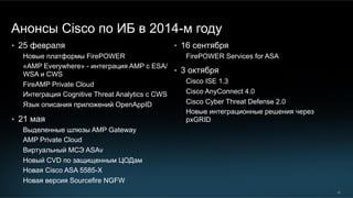 20
Анонсы Cisco по ИБ в 2014-м году
•  25 февраля
Новые платформы FirePOWER
«AMP Everywhere» - интеграция AMP с ESA/
WSA и CWS
FireAMP Private Cloud
Интеграция Cognitive Threat Analytics с CWS
Язык описания приложений OpenAppID
•  21 мая
Выделенные шлюзы AMP Gateway
AMP Private Cloud
Виртуальный МСЭ ASAv
Новый CVD по защищенным ЦОДам
Новая Cisco ASA 5585-X
Новая версия Sourcefire NGFW
•  16 сентября
FirePOWER Services for ASA
•  3 октября
Cisco ISE 1.3
Cisco AnyConnect 4.0
Cisco Cyber Threat Defense 2.0
Новые интеграционные решения через
pxGRID
 