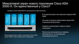24
Межсетевой экран нового поколения Cisco ASA
5500-X. Он единственный у Cisco?
•  В 4 раза быстрее чем прежние модели ASA
5500
•  Лучший в отрасли межсетевой экран ASA
и решение AnyConnect
•  Сервисы межсетевого экрана нового
поколения
•  Различные расширенные сервисы
безопасности, не снижающие
производительность
Application
Visibility&
Control(NGFW)
Intrusion
Prevention
(NGIPS)
SecureRemote
Access
(AnyConnect)
Advanced
Malware
Protection
SIEM/VA/
Identity/…
Сервисы Cisco ASA NGFW (программное обеспечение)
Межсетевой экран нового поколения Cisco ASA
серии 5500-X (на аппаратной платформе)
 