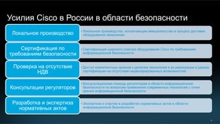 33
Усилия Cisco в России в области безопасности
• Локальное производство, исключающее вмешательство в процесс доставки
оборудования заказчикамЛокальное производство
• Сертификация широкого спектра оборудования Cisco по требованиям
информационной безопасности
Сертификация по
требованиям безопасности
• Доступ компетентных органов к деталям технологий и их реализации в рамках
сертификации на отсутствие недекларированных возможностей
Проверка на отсутствие
НДВ
• Консультационная помощь регуляторам в области информационной
безопасности по вопросам применения современных технологий с точки
зрения информационной безопасности
Консультации регуляторов
• Экспертиза и участие в разработке нормативных актов в области
информационной безопасности
Разработка и экспертиза
нормативных актов
 