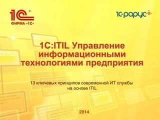 1C:ITIL Управление
информационными
технологиями предприятия
2014
13 ключевых принципов современной ИТ службы
на основе ITIL
 