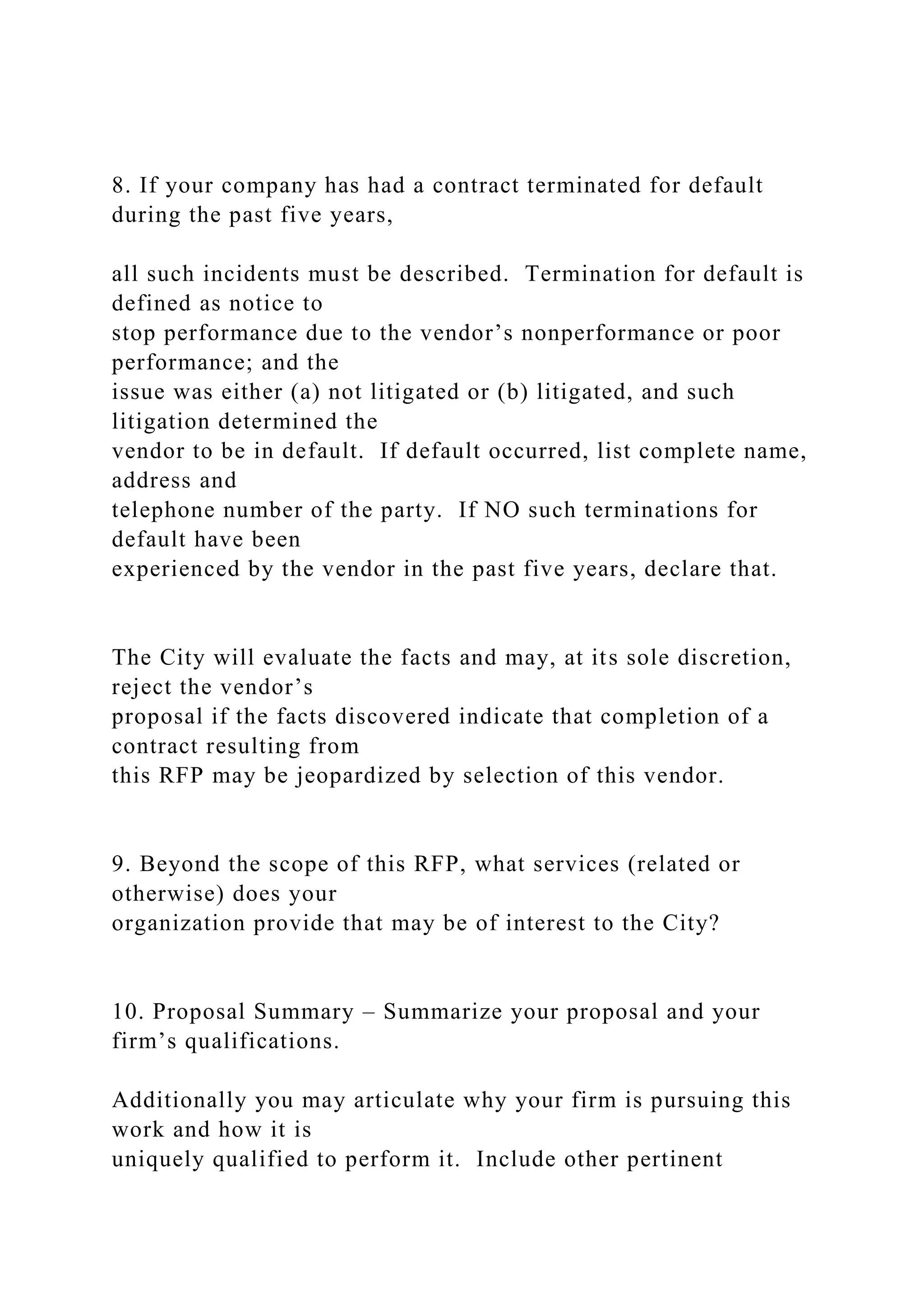 8. If your company has had a contract terminated for default
during the past five years,
all such incidents must be described. Termination for default is
defined as notice to
stop performance due to the vendor’s nonperformance or poor
performance; and the
issue was either (a) not litigated or (b) litigated, and such
litigation determined the
vendor to be in default. If default occurred, list complete name,
address and
telephone number of the party. If NO such terminations for
default have been
experienced by the vendor in the past five years, declare that.
The City will evaluate the facts and may, at its sole discretion,
reject the vendor’s
proposal if the facts discovered indicate that completion of a
contract resulting from
this RFP may be jeopardized by selection of this vendor.
9. Beyond the scope of this RFP, what services (related or
otherwise) does your
organization provide that may be of interest to the City?
10. Proposal Summary – Summarize your proposal and your
firm’s qualifications.
Additionally you may articulate why your firm is pursuing this
work and how it is
uniquely qualified to perform it. Include other pertinent
 
