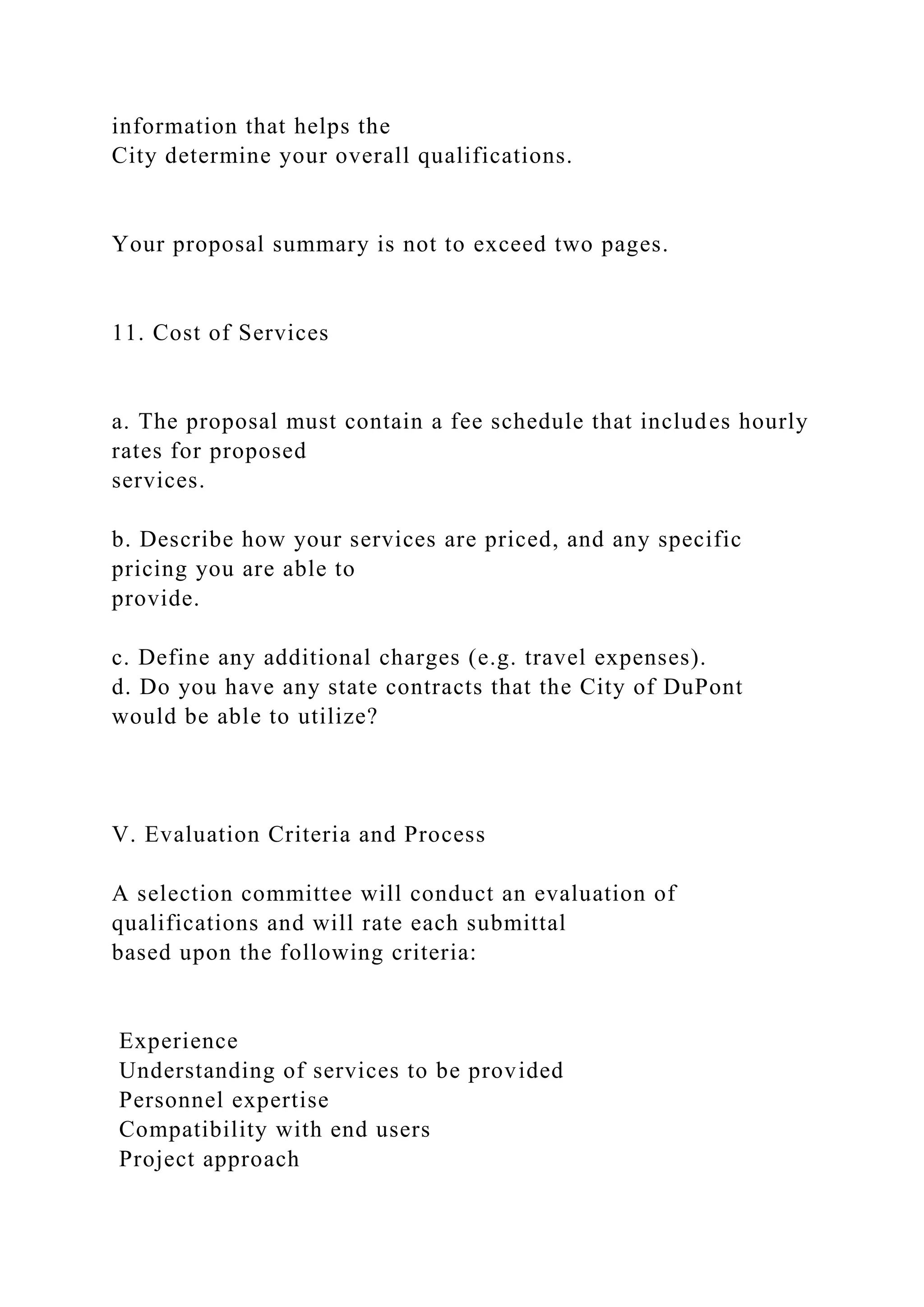 information that helps the
City determine your overall qualifications.
Your proposal summary is not to exceed two pages.
11. Cost of Services
a. The proposal must contain a fee schedule that includes hourly
rates for proposed
services.
b. Describe how your services are priced, and any specific
pricing you are able to
provide.
c. Define any additional charges (e.g. travel expenses).
d. Do you have any state contracts that the City of DuPont
would be able to utilize?
V. Evaluation Criteria and Process
A selection committee will conduct an evaluation of
qualifications and will rate each submittal
based upon the following criteria:
Experience
Understanding of services to be provided
Personnel expertise
Compatibility with end users
Project approach
 