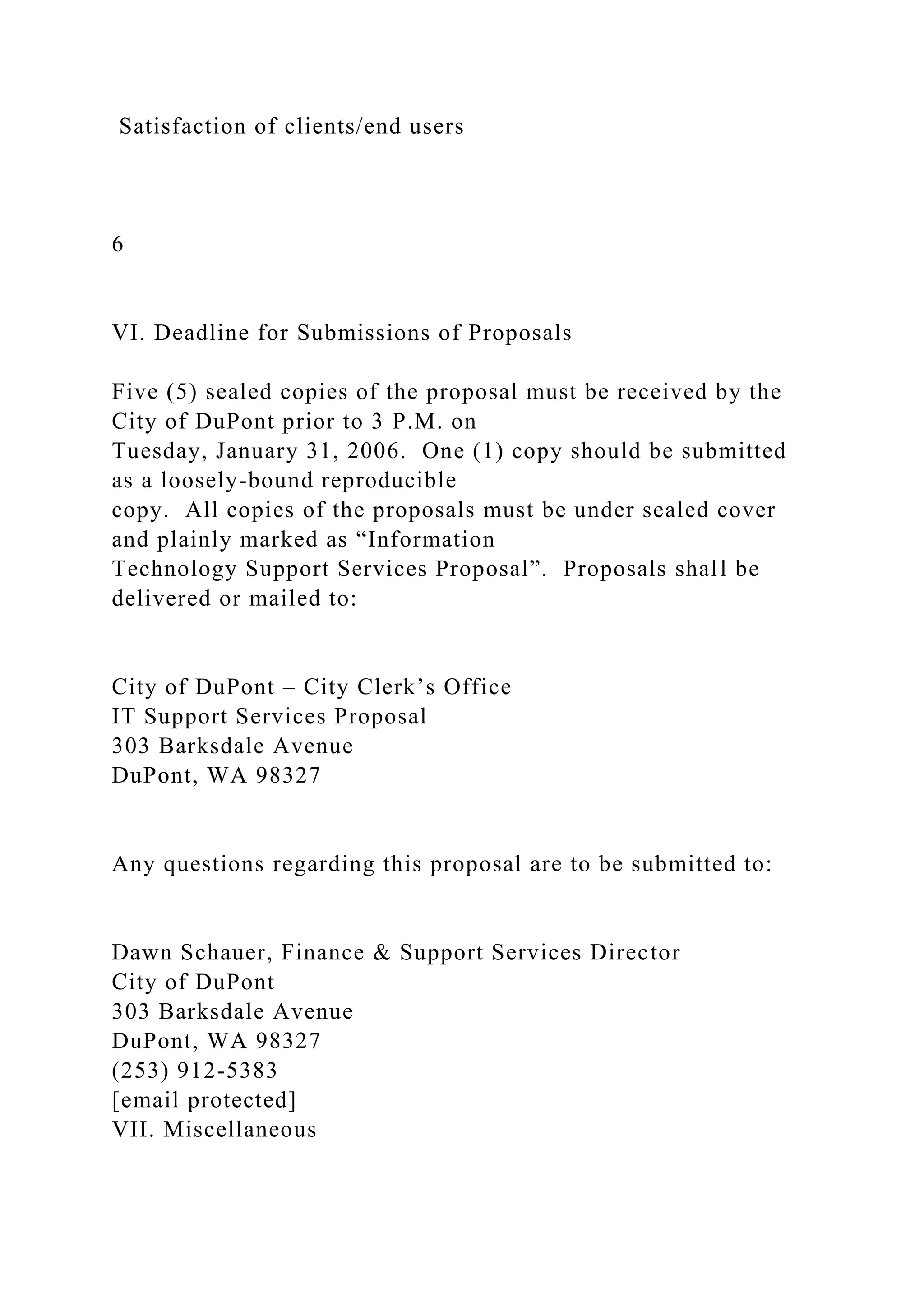 Satisfaction of clients/end users
6
VI. Deadline for Submissions of Proposals
Five (5) sealed copies of the proposal must be received by the
City of DuPont prior to 3 P.M. on
Tuesday, January 31, 2006. One (1) copy should be submitted
as a loosely-bound reproducible
copy. All copies of the proposals must be under sealed cover
and plainly marked as “Information
Technology Support Services Proposal”. Proposals shall be
delivered or mailed to:
City of DuPont – City Clerk’s Office
IT Support Services Proposal
303 Barksdale Avenue
DuPont, WA 98327
Any questions regarding this proposal are to be submitted to:
Dawn Schauer, Finance & Support Services Director
City of DuPont
303 Barksdale Avenue
DuPont, WA 98327
(253) 912-5383
[email protected]
VII. Miscellaneous
 
