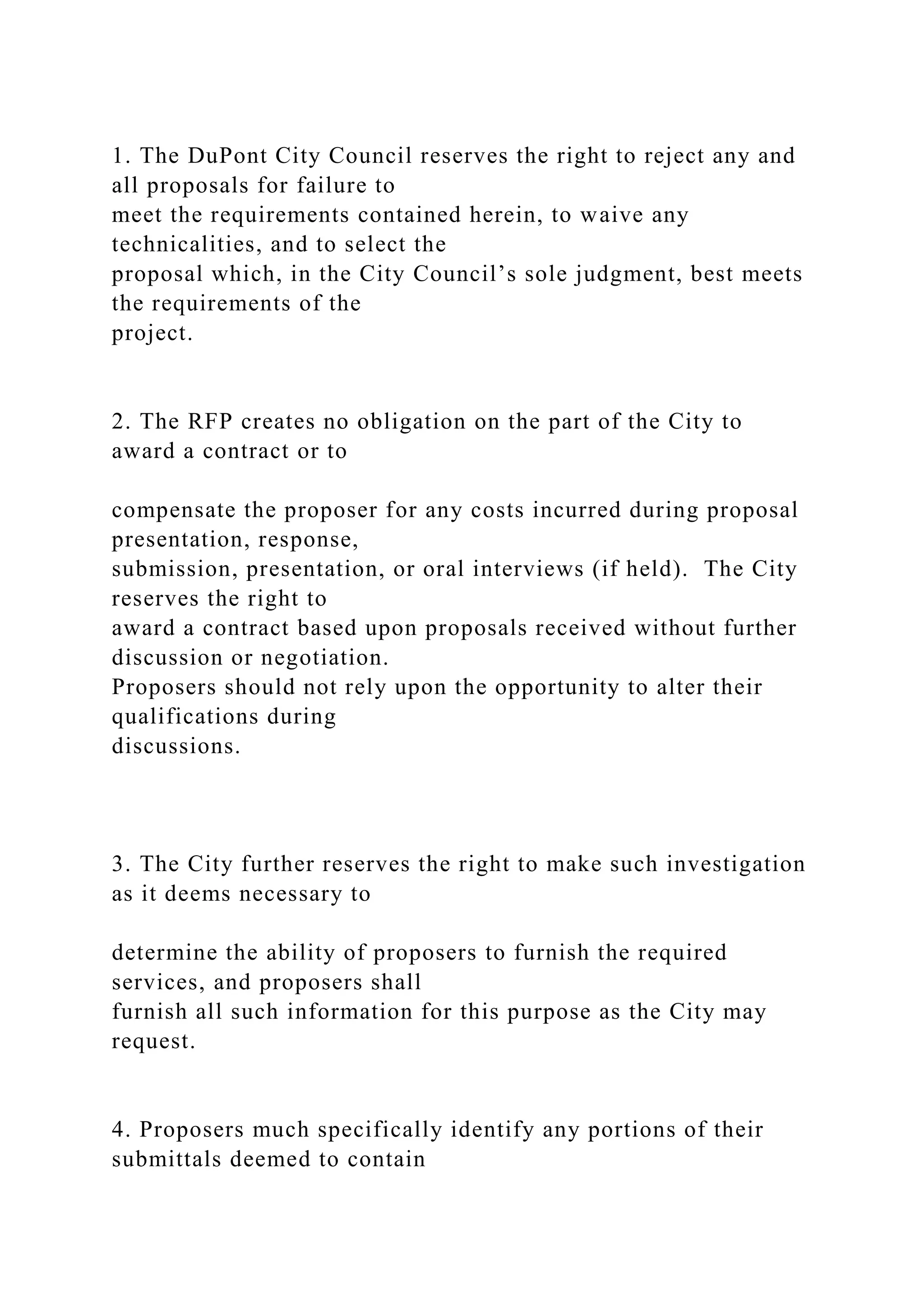 1. The DuPont City Council reserves the right to reject any and
all proposals for failure to
meet the requirements contained herein, to waive any
technicalities, and to select the
proposal which, in the City Council’s sole judgment, best meets
the requirements of the
project.
2. The RFP creates no obligation on the part of the City to
award a contract or to
compensate the proposer for any costs incurred during proposal
presentation, response,
submission, presentation, or oral interviews (if held). The City
reserves the right to
award a contract based upon proposals received without further
discussion or negotiation.
Proposers should not rely upon the opportunity to alter their
qualifications during
discussions.
3. The City further reserves the right to make such investigation
as it deems necessary to
determine the ability of proposers to furnish the required
services, and proposers shall
furnish all such information for this purpose as the City may
request.
4. Proposers much specifically identify any portions of their
submittals deemed to contain
 