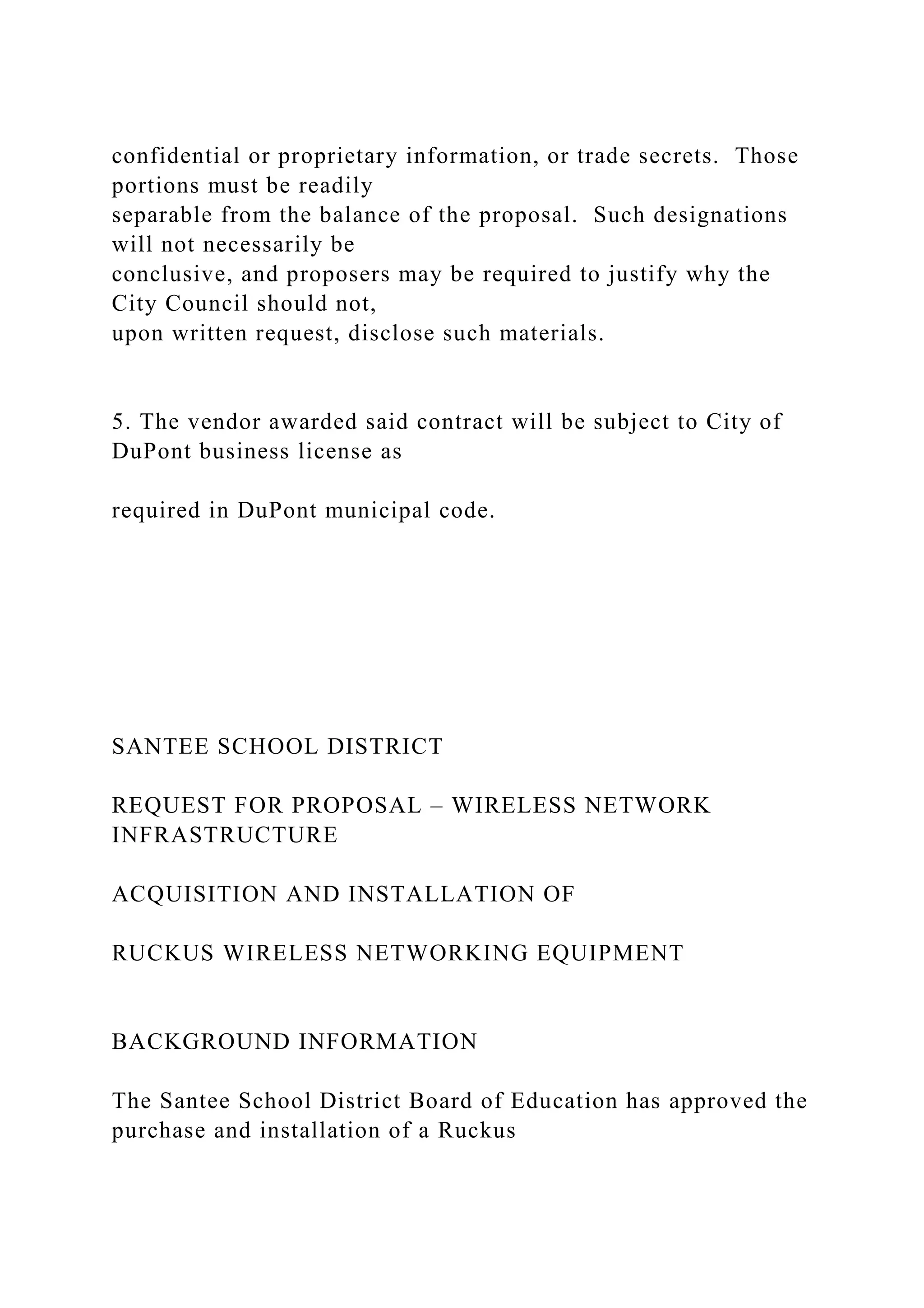 confidential or proprietary information, or trade secrets. Those
portions must be readily
separable from the balance of the proposal. Such designations
will not necessarily be
conclusive, and proposers may be required to justify why the
City Council should not,
upon written request, disclose such materials.
5. The vendor awarded said contract will be subject to City of
DuPont business license as
required in DuPont municipal code.
SANTEE SCHOOL DISTRICT
REQUEST FOR PROPOSAL – WIRELESS NETWORK
INFRASTRUCTURE
ACQUISITION AND INSTALLATION OF
RUCKUS WIRELESS NETWORKING EQUIPMENT
BACKGROUND INFORMATION
The Santee School District Board of Education has approved the
purchase and installation of a Ruckus
 