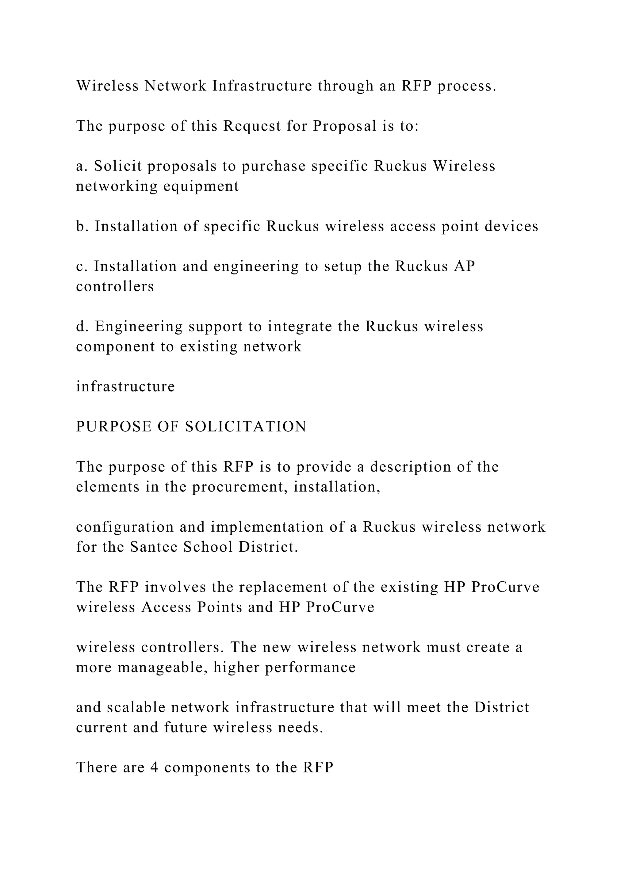 Wireless Network Infrastructure through an RFP process.
The purpose of this Request for Proposal is to:
a. Solicit proposals to purchase specific Ruckus Wireless
networking equipment
b. Installation of specific Ruckus wireless access point devices
c. Installation and engineering to setup the Ruckus AP
controllers
d. Engineering support to integrate the Ruckus wireless
component to existing network
infrastructure
PURPOSE OF SOLICITATION
The purpose of this RFP is to provide a description of the
elements in the procurement, installation,
configuration and implementation of a Ruckus wireless network
for the Santee School District.
The RFP involves the replacement of the existing HP ProCurve
wireless Access Points and HP ProCurve
wireless controllers. The new wireless network must create a
more manageable, higher performance
and scalable network infrastructure that will meet the District
current and future wireless needs.
There are 4 components to the RFP
 