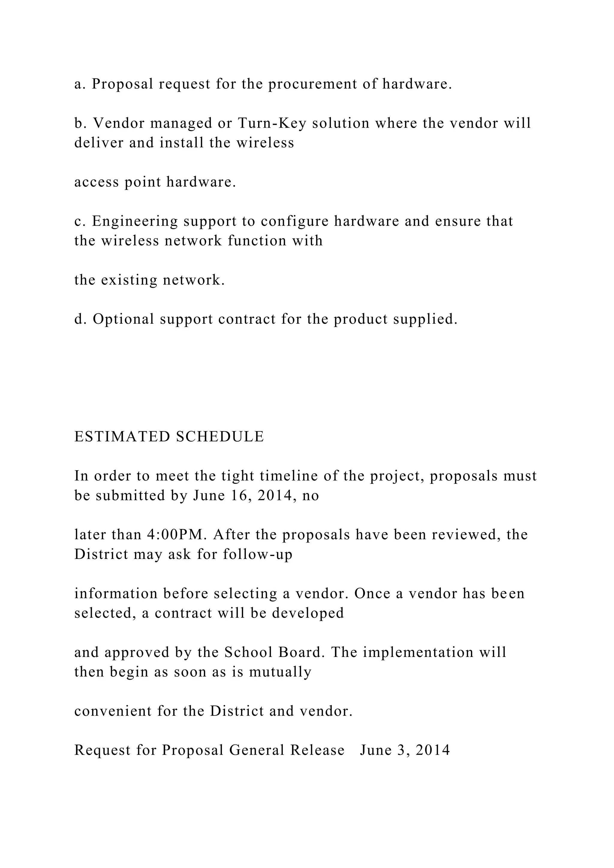 a. Proposal request for the procurement of hardware.
b. Vendor managed or Turn-Key solution where the vendor will
deliver and install the wireless
access point hardware.
c. Engineering support to configure hardware and ensure that
the wireless network function with
the existing network.
d. Optional support contract for the product supplied.
ESTIMATED SCHEDULE
In order to meet the tight timeline of the project, proposals must
be submitted by June 16, 2014, no
later than 4:00PM. After the proposals have been reviewed, the
District may ask for follow-up
information before selecting a vendor. Once a vendor has been
selected, a contract will be developed
and approved by the School Board. The implementation will
then begin as soon as is mutually
convenient for the District and vendor.
Request for Proposal General Release June 3, 2014
 
