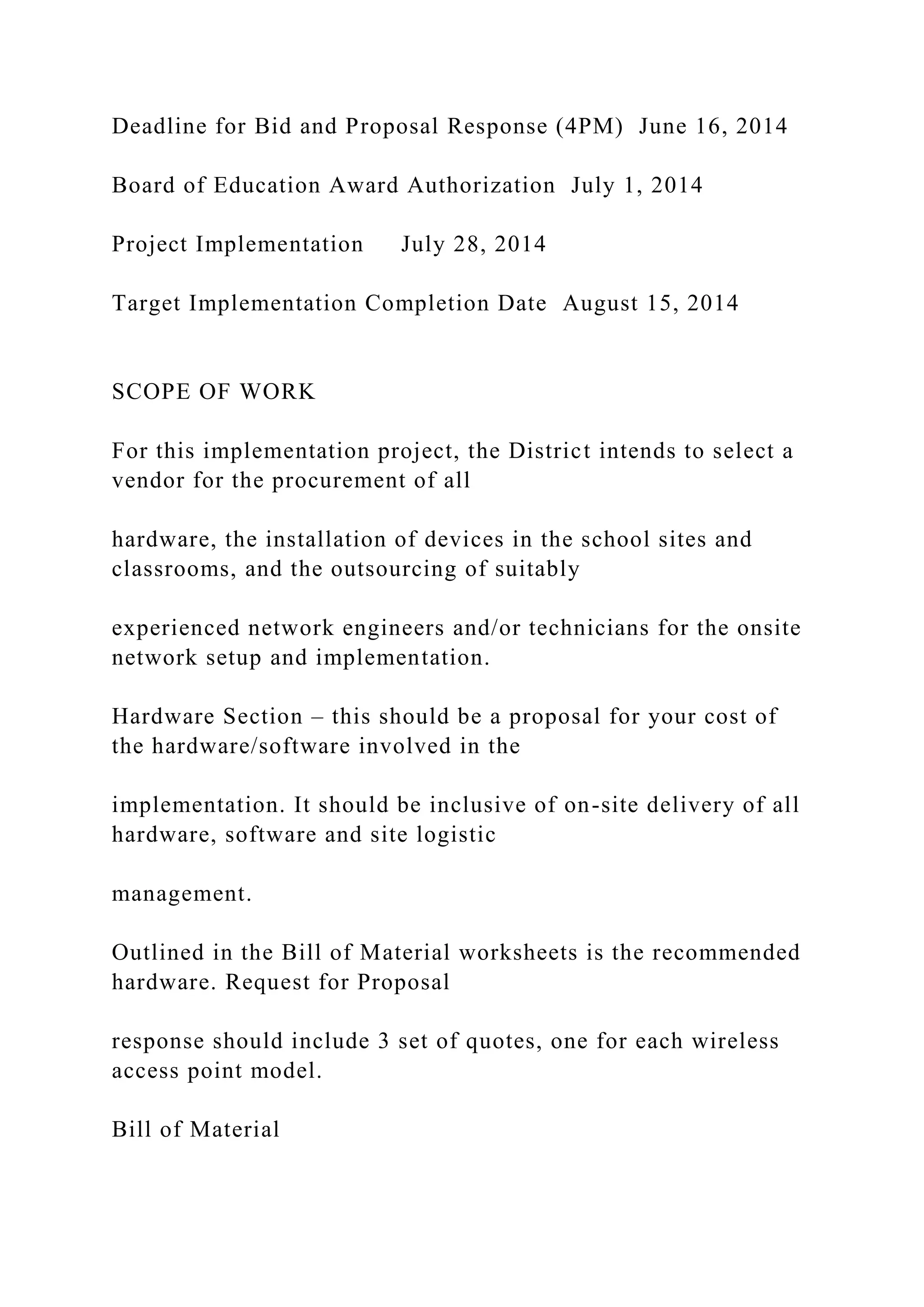 Deadline for Bid and Proposal Response (4PM) June 16, 2014
Board of Education Award Authorization July 1, 2014
Project Implementation July 28, 2014
Target Implementation Completion Date August 15, 2014
SCOPE OF WORK
For this implementation project, the District intends to select a
vendor for the procurement of all
hardware, the installation of devices in the school sites and
classrooms, and the outsourcing of suitably
experienced network engineers and/or technicians for the onsite
network setup and implementation.
Hardware Section – this should be a proposal for your cost of
the hardware/software involved in the
implementation. It should be inclusive of on-site delivery of all
hardware, software and site logistic
management.
Outlined in the Bill of Material worksheets is the recommended
hardware. Request for Proposal
response should include 3 set of quotes, one for each wireless
access point model.
Bill of Material
 