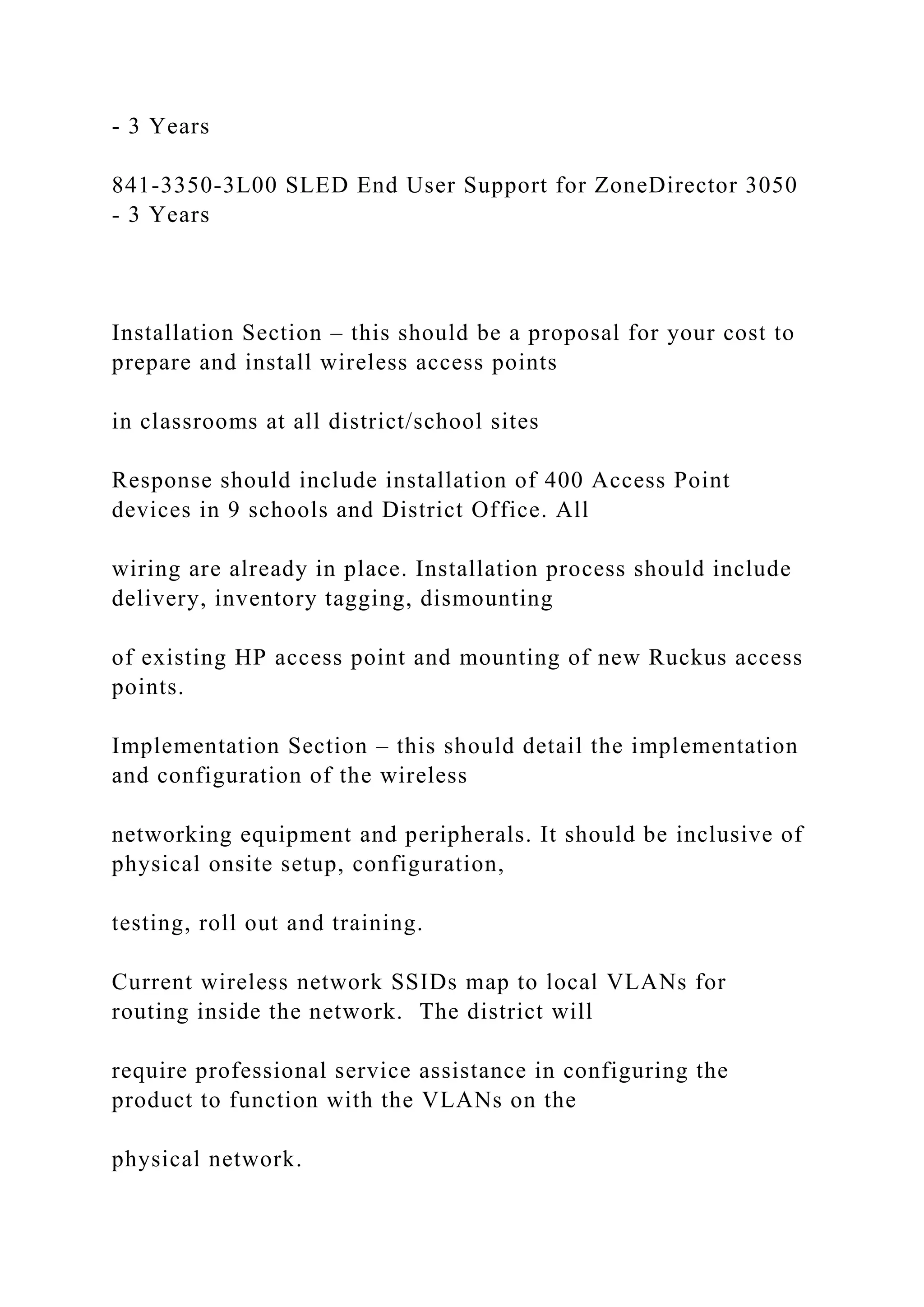 - 3 Years
841-3350-3L00 SLED End User Support for ZoneDirector 3050
- 3 Years
Installation Section – this should be a proposal for your cost to
prepare and install wireless access points
in classrooms at all district/school sites
Response should include installation of 400 Access Point
devices in 9 schools and District Office. All
wiring are already in place. Installation process should include
delivery, inventory tagging, dismounting
of existing HP access point and mounting of new Ruckus access
points.
Implementation Section – this should detail the implementation
and configuration of the wireless
networking equipment and peripherals. It should be inclusive of
physical onsite setup, configuration,
testing, roll out and training.
Current wireless network SSIDs map to local VLANs for
routing inside the network. The district will
require professional service assistance in configuring the
product to function with the VLANs on the
physical network.
 