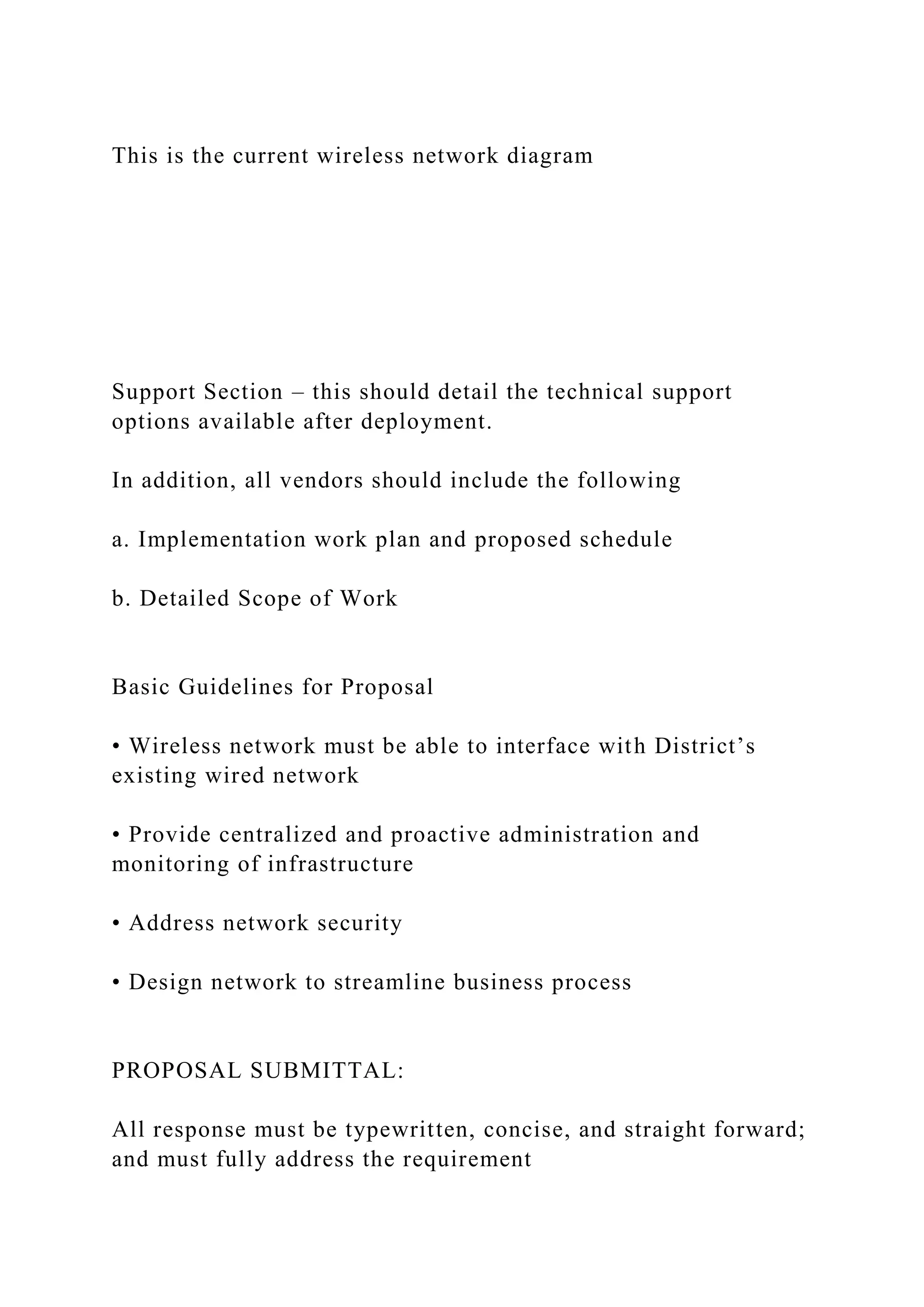 This is the current wireless network diagram
Support Section – this should detail the technical support
options available after deployment.
In addition, all vendors should include the following
a. Implementation work plan and proposed schedule
b. Detailed Scope of Work
Basic Guidelines for Proposal
• Wireless network must be able to interface with District’s
existing wired network
• Provide centralized and proactive administration and
monitoring of infrastructure
• Address network security
• Design network to streamline business process
PROPOSAL SUBMITTAL:
All response must be typewritten, concise, and straight forward;
and must fully address the requirement
 