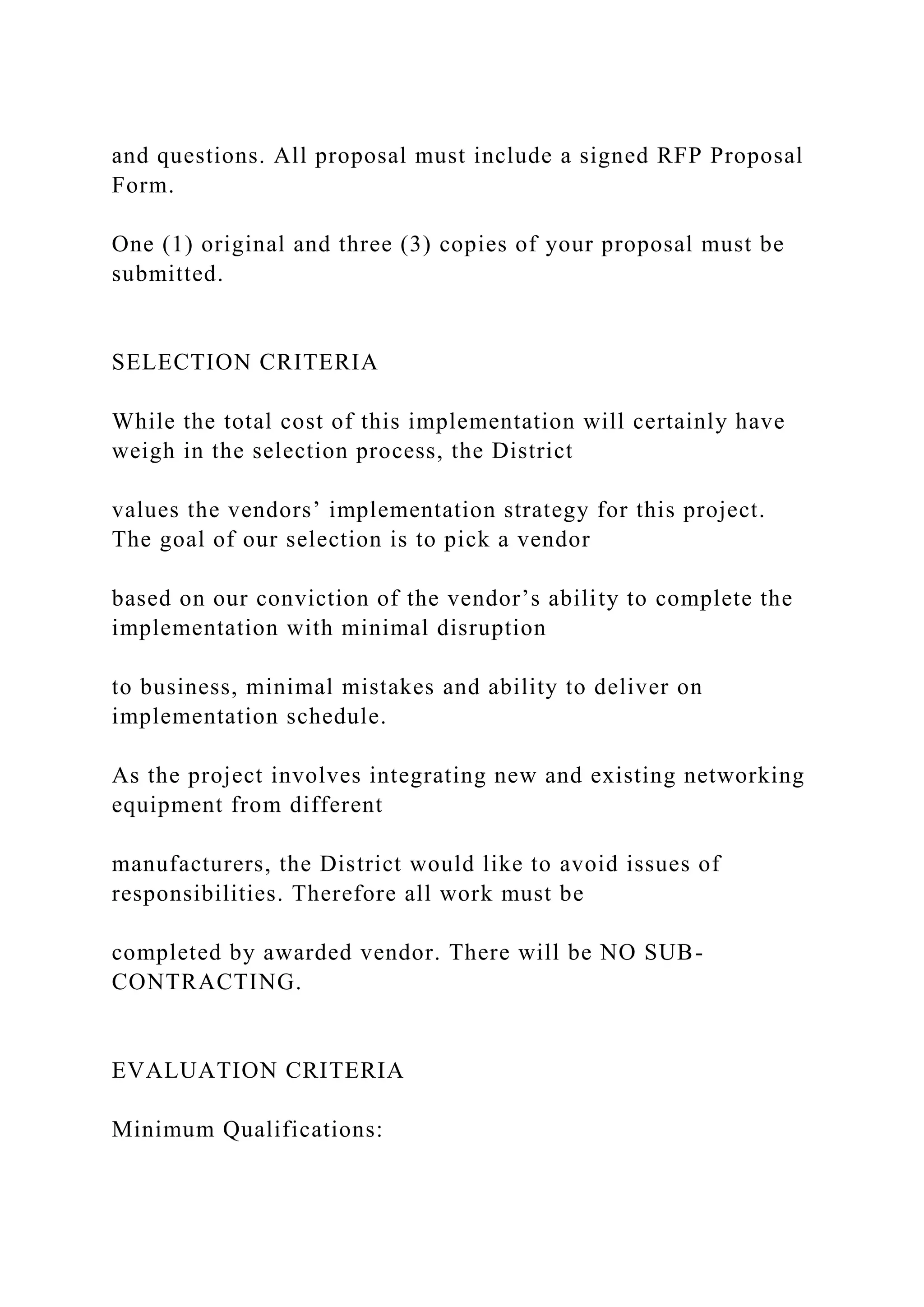 and questions. All proposal must include a signed RFP Proposal
Form.
One (1) original and three (3) copies of your proposal must be
submitted.
SELECTION CRITERIA
While the total cost of this implementation will certainly have
weigh in the selection process, the District
values the vendors’ implementation strategy for this project.
The goal of our selection is to pick a vendor
based on our conviction of the vendor’s ability to complete the
implementation with minimal disruption
to business, minimal mistakes and ability to deliver on
implementation schedule.
As the project involves integrating new and existing networking
equipment from different
manufacturers, the District would like to avoid issues of
responsibilities. Therefore all work must be
completed by awarded vendor. There will be NO SUB-
CONTRACTING.
EVALUATION CRITERIA
Minimum Qualifications:
 