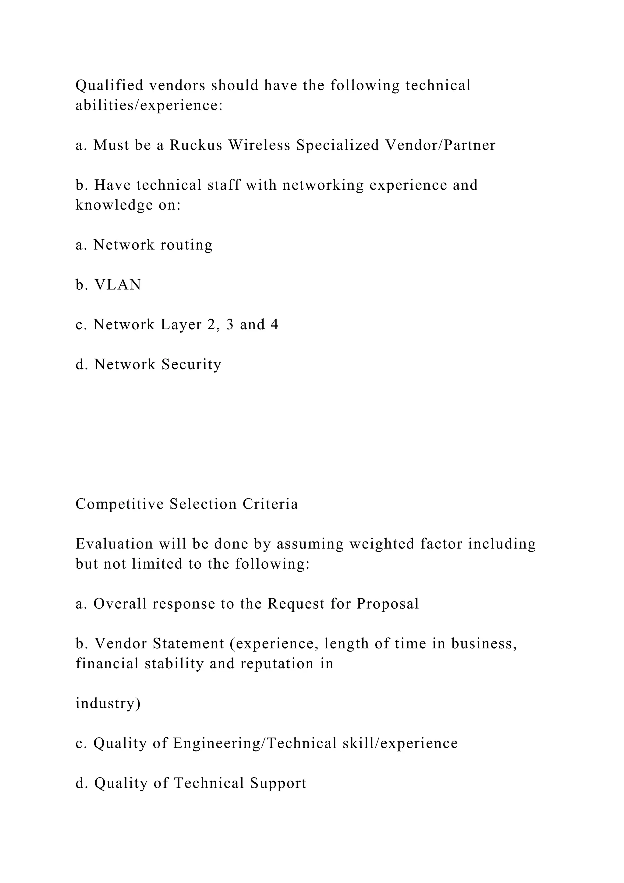 Qualified vendors should have the following technical
abilities/experience:
a. Must be a Ruckus Wireless Specialized Vendor/Partner
b. Have technical staff with networking experience and
knowledge on:
a. Network routing
b. VLAN
c. Network Layer 2, 3 and 4
d. Network Security
Competitive Selection Criteria
Evaluation will be done by assuming weighted factor including
but not limited to the following:
a. Overall response to the Request for Proposal
b. Vendor Statement (experience, length of time in business,
financial stability and reputation in
industry)
c. Quality of Engineering/Technical skill/experience
d. Quality of Technical Support
 