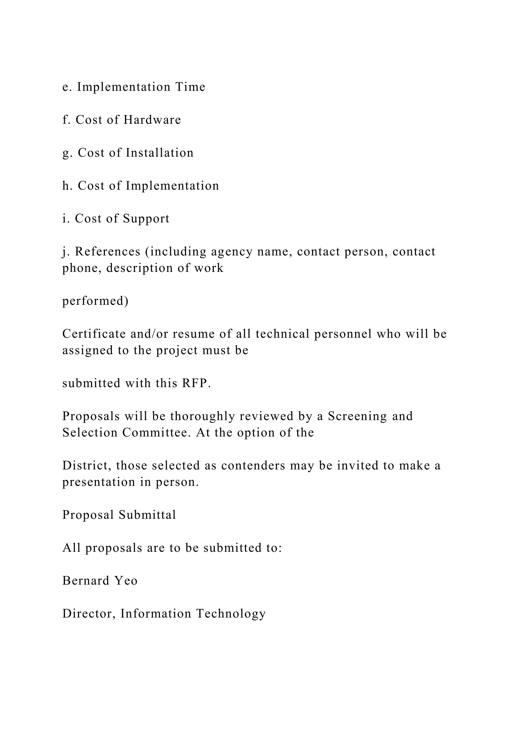 e. Implementation Time
f. Cost of Hardware
g. Cost of Installation
h. Cost of Implementation
i. Cost of Support
j. References (including agency name, contact person, contact
phone, description of work
performed)
Certificate and/or resume of all technical personnel who will be
assigned to the project must be
submitted with this RFP.
Proposals will be thoroughly reviewed by a Screening and
Selection Committee. At the option of the
District, those selected as contenders may be invited to make a
presentation in person.
Proposal Submittal
All proposals are to be submitted to:
Bernard Yeo
Director, Information Technology
 