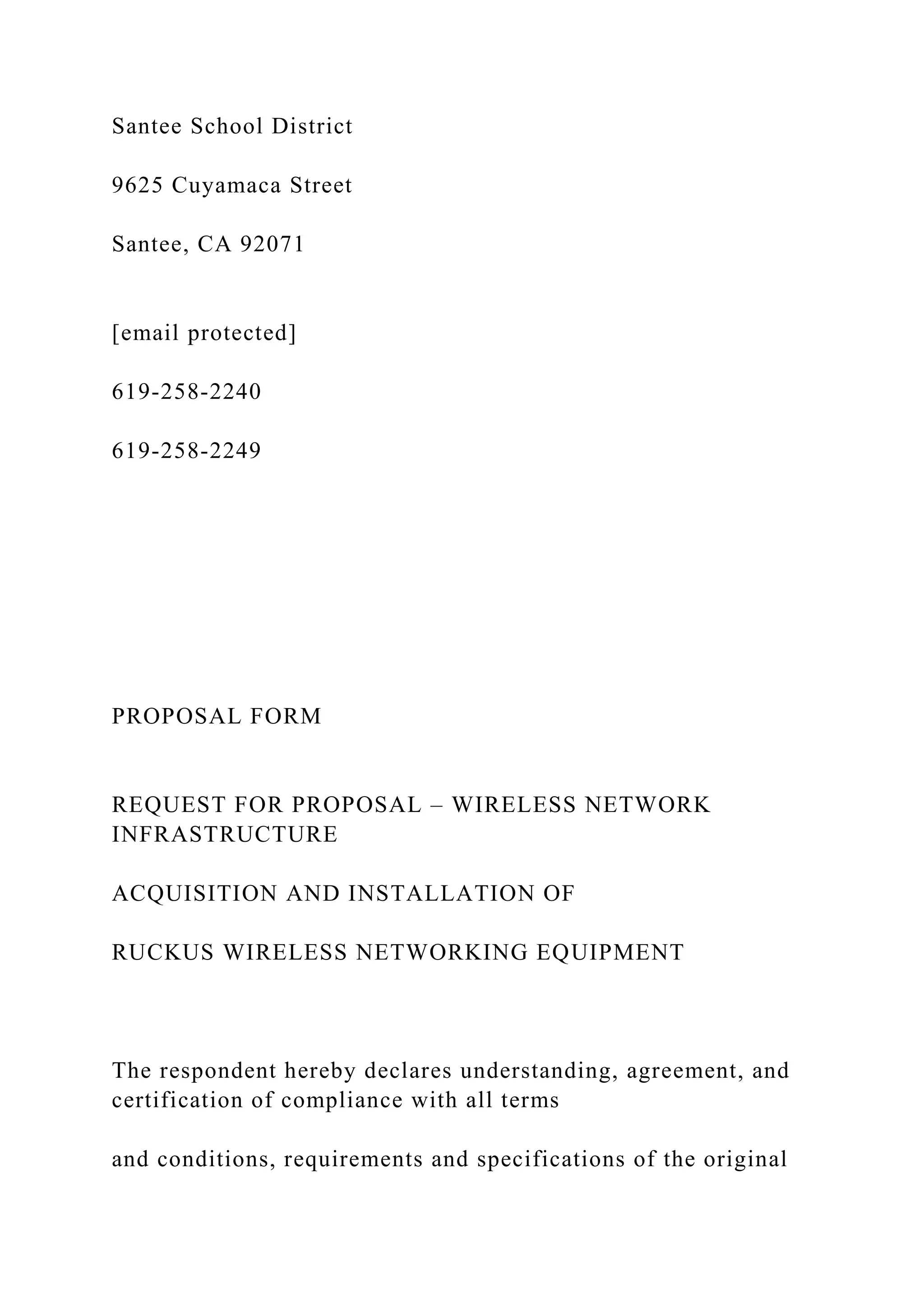 Santee School District
9625 Cuyamaca Street
Santee, CA 92071
[email protected]
619-258-2240
619-258-2249
PROPOSAL FORM
REQUEST FOR PROPOSAL – WIRELESS NETWORK
INFRASTRUCTURE
ACQUISITION AND INSTALLATION OF
RUCKUS WIRELESS NETWORKING EQUIPMENT
The respondent hereby declares understanding, agreement, and
certification of compliance with all terms
and conditions, requirements and specifications of the original
 