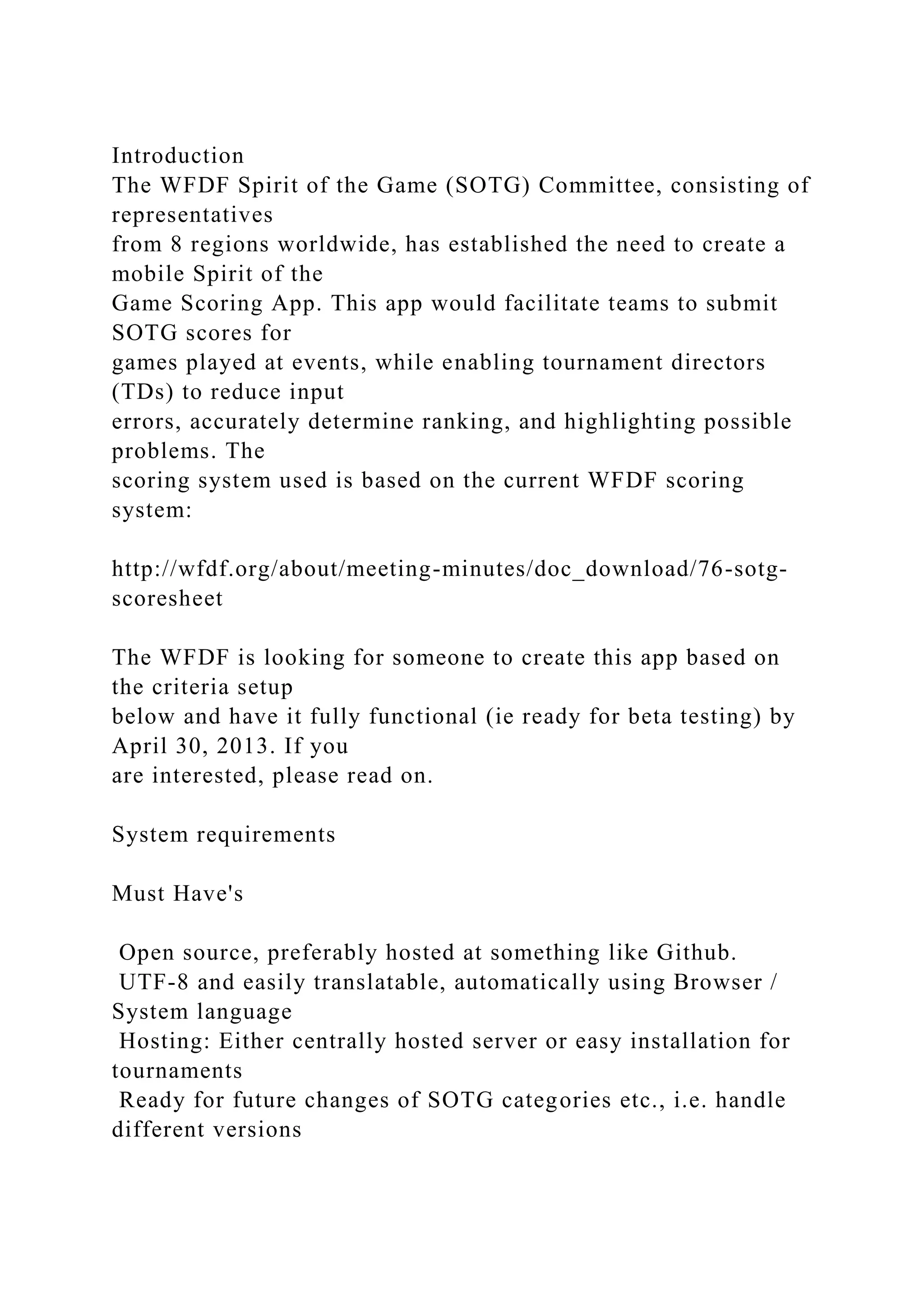 Introduction
The WFDF Spirit of the Game (SOTG) Committee, consisting of
representatives
from 8 regions worldwide, has established the need to create a
mobile Spirit of the
Game Scoring App. This app would facilitate teams to submit
SOTG scores for
games played at events, while enabling tournament directors
(TDs) to reduce input
errors, accurately determine ranking, and highlighting possible
problems. The
scoring system used is based on the current WFDF scoring
system:
http://wfdf.org/about/meeting-minutes/doc_download/76-sotg-
scoresheet
The WFDF is looking for someone to create this app based on
the criteria setup
below and have it fully functional (ie ready for beta testing) by
April 30, 2013. If you
are interested, please read on.
System requirements
Must Have's
Open source, preferably hosted at something like Github.
UTF-8 and easily translatable, automatically using Browser /
System language
Hosting: Either centrally hosted server or easy installation for
tournaments
Ready for future changes of SOTG categories etc., i.e. handle
different versions
 
