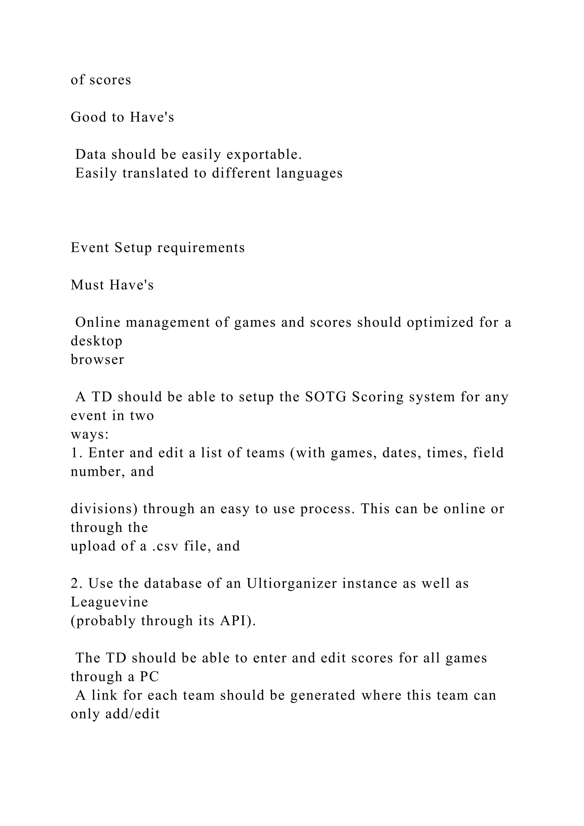of scores
Good to Have's
Data should be easily exportable.
Easily translated to different languages
Event Setup requirements
Must Have's
Online management of games and scores should optimized for a
desktop
browser
A TD should be able to setup the SOTG Scoring system for any
event in two
ways:
1. Enter and edit a list of teams (with games, dates, times, field
number, and
divisions) through an easy to use process. This can be online or
through the
upload of a .csv file, and
2. Use the database of an Ultiorganizer instance as well as
Leaguevine
(probably through its API).
The TD should be able to enter and edit scores for all games
through a PC
A link for each team should be generated where this team can
only add/edit
 