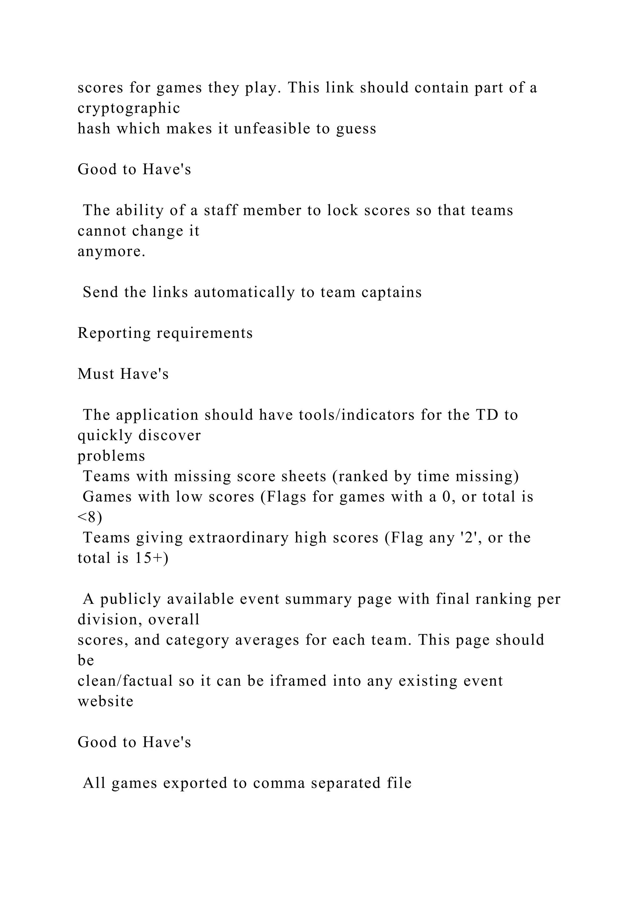 scores for games they play. This link should contain part of a
cryptographic
hash which makes it unfeasible to guess
Good to Have's
The ability of a staff member to lock scores so that teams
cannot change it
anymore.
Send the links automatically to team captains
Reporting requirements
Must Have's
The application should have tools/indicators for the TD to
quickly discover
problems
Teams with missing score sheets (ranked by time missing)
Games with low scores (Flags for games with a 0, or total is
<8)
Teams giving extraordinary high scores (Flag any '2', or the
total is 15+)
A publicly available event summary page with final ranking per
division, overall
scores, and category averages for each team. This page should
be
clean/factual so it can be iframed into any existing event
website
Good to Have's
All games exported to comma separated file
 