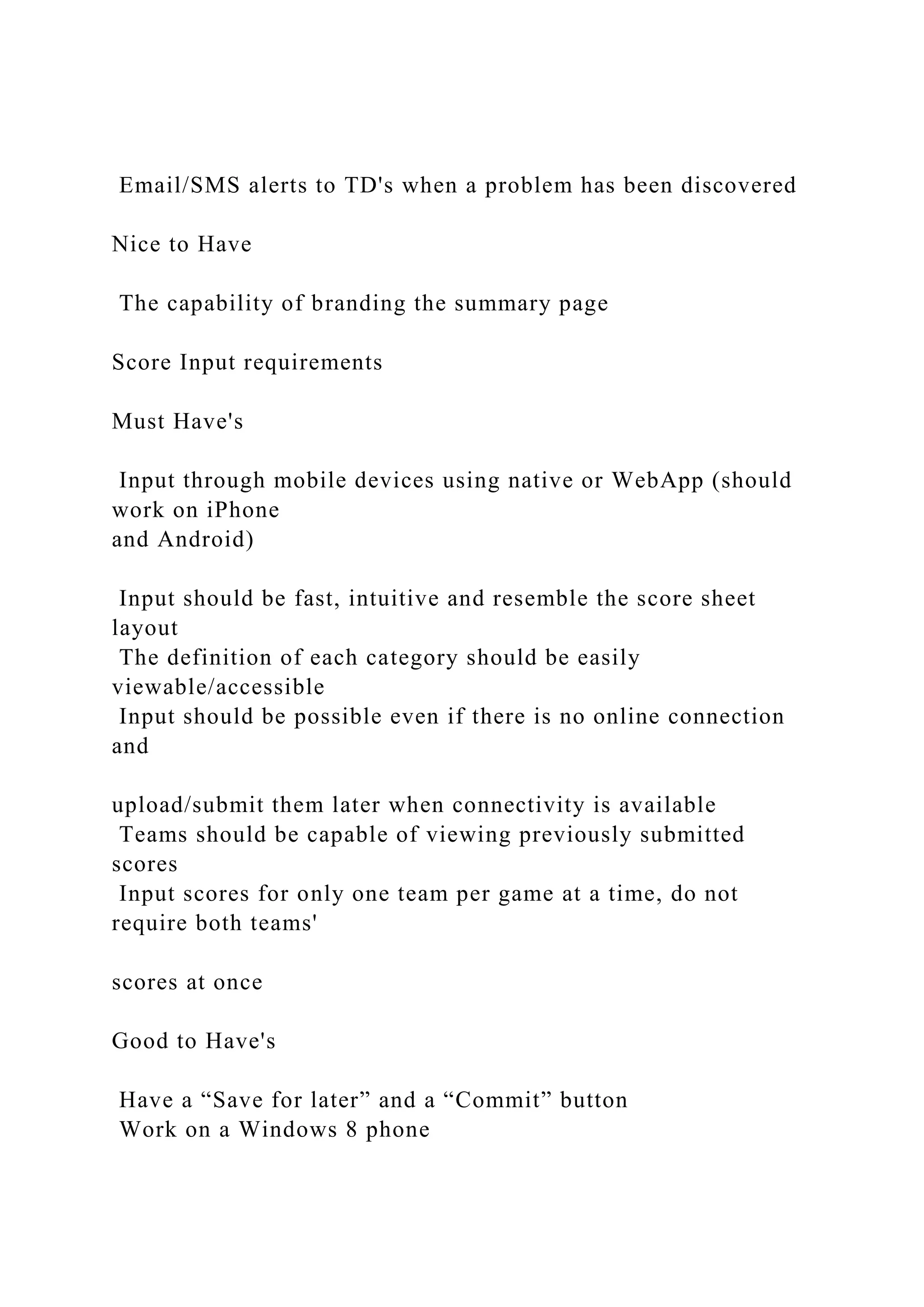 Email/SMS alerts to TD's when a problem has been discovered
Nice to Have
The capability of branding the summary page
Score Input requirements
Must Have's
Input through mobile devices using native or WebApp (should
work on iPhone
and Android)
Input should be fast, intuitive and resemble the score sheet
layout
The definition of each category should be easily
viewable/accessible
Input should be possible even if there is no online connection
and
upload/submit them later when connectivity is available
Teams should be capable of viewing previously submitted
scores
Input scores for only one team per game at a time, do not
require both teams'
scores at once
Good to Have's
Have a “Save for later” and a “Commit” button
Work on a Windows 8 phone
 