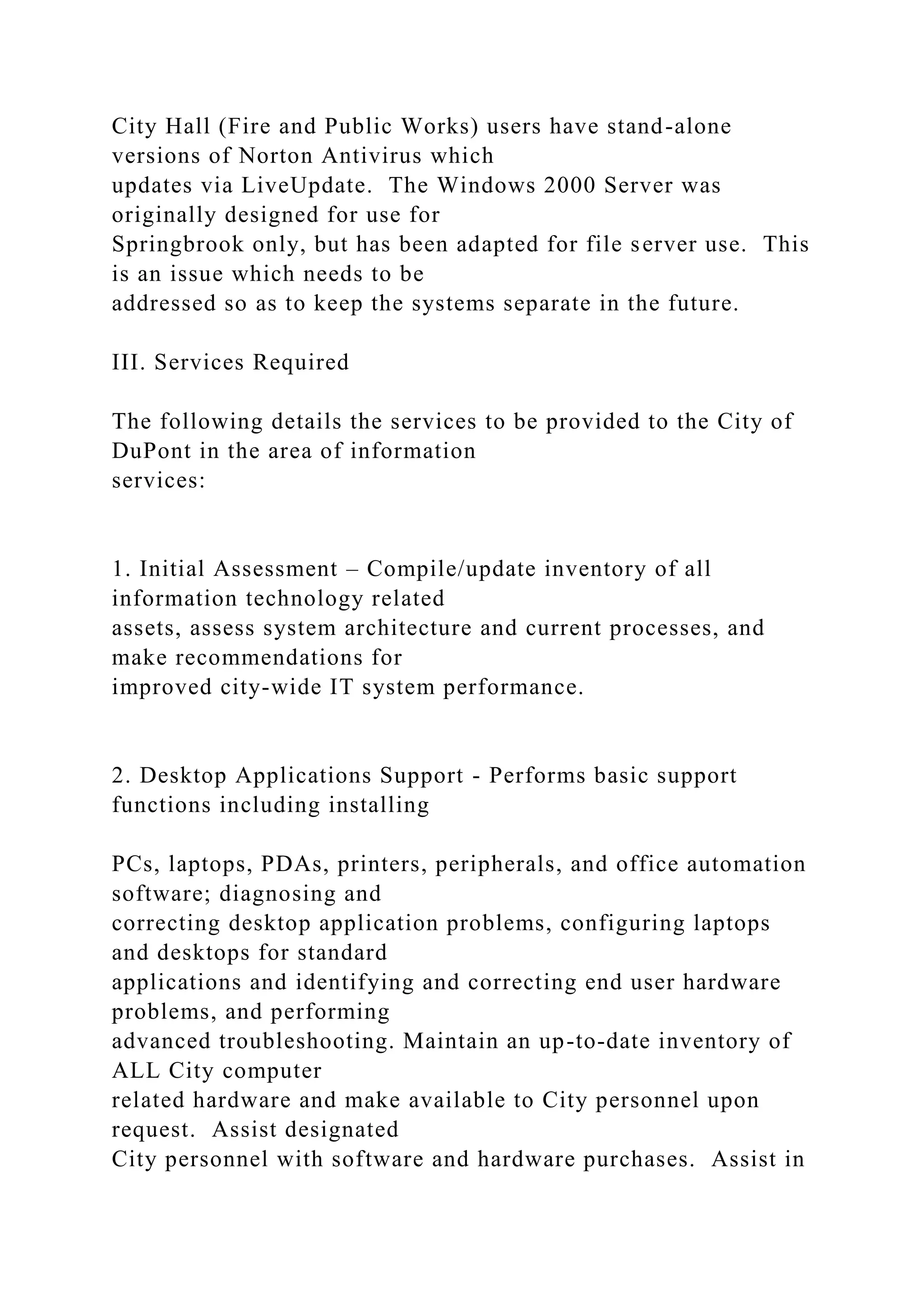 City Hall (Fire and Public Works) users have stand-alone
versions of Norton Antivirus which
updates via LiveUpdate. The Windows 2000 Server was
originally designed for use for
Springbrook only, but has been adapted for file server use. This
is an issue which needs to be
addressed so as to keep the systems separate in the future.
III. Services Required
The following details the services to be provided to the City of
DuPont in the area of information
services:
1. Initial Assessment – Compile/update inventory of all
information technology related
assets, assess system architecture and current processes, and
make recommendations for
improved city-wide IT system performance.
2. Desktop Applications Support - Performs basic support
functions including installing
PCs, laptops, PDAs, printers, peripherals, and office automation
software; diagnosing and
correcting desktop application problems, configuring laptops
and desktops for standard
applications and identifying and correcting end user hardware
problems, and performing
advanced troubleshooting. Maintain an up-to-date inventory of
ALL City computer
related hardware and make available to City personnel upon
request. Assist designated
City personnel with software and hardware purchases. Assist in
 
