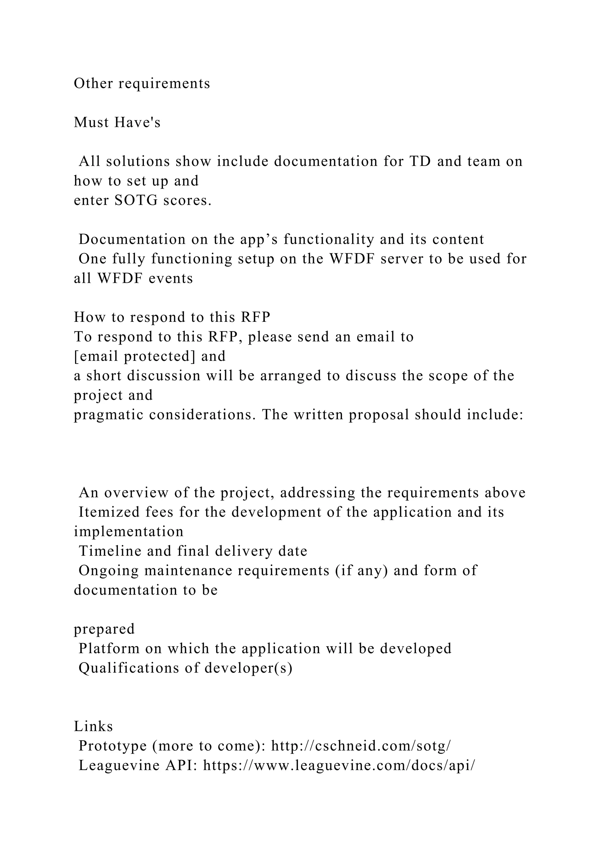 Other requirements
Must Have's
All solutions show include documentation for TD and team on
how to set up and
enter SOTG scores.
Documentation on the app’s functionality and its content
One fully functioning setup on the WFDF server to be used for
all WFDF events
How to respond to this RFP
To respond to this RFP, please send an email to
[email protected] and
a short discussion will be arranged to discuss the scope of the
project and
pragmatic considerations. The written proposal should include:
An overview of the project, addressing the requirements above
Itemized fees for the development of the application and its
implementation
Timeline and final delivery date
Ongoing maintenance requirements (if any) and form of
documentation to be
prepared
Platform on which the application will be developed
Qualifications of developer(s)
Links
Prototype (more to come): http://cschneid.com/sotg/
Leaguevine API: https://www.leaguevine.com/docs/api/
 