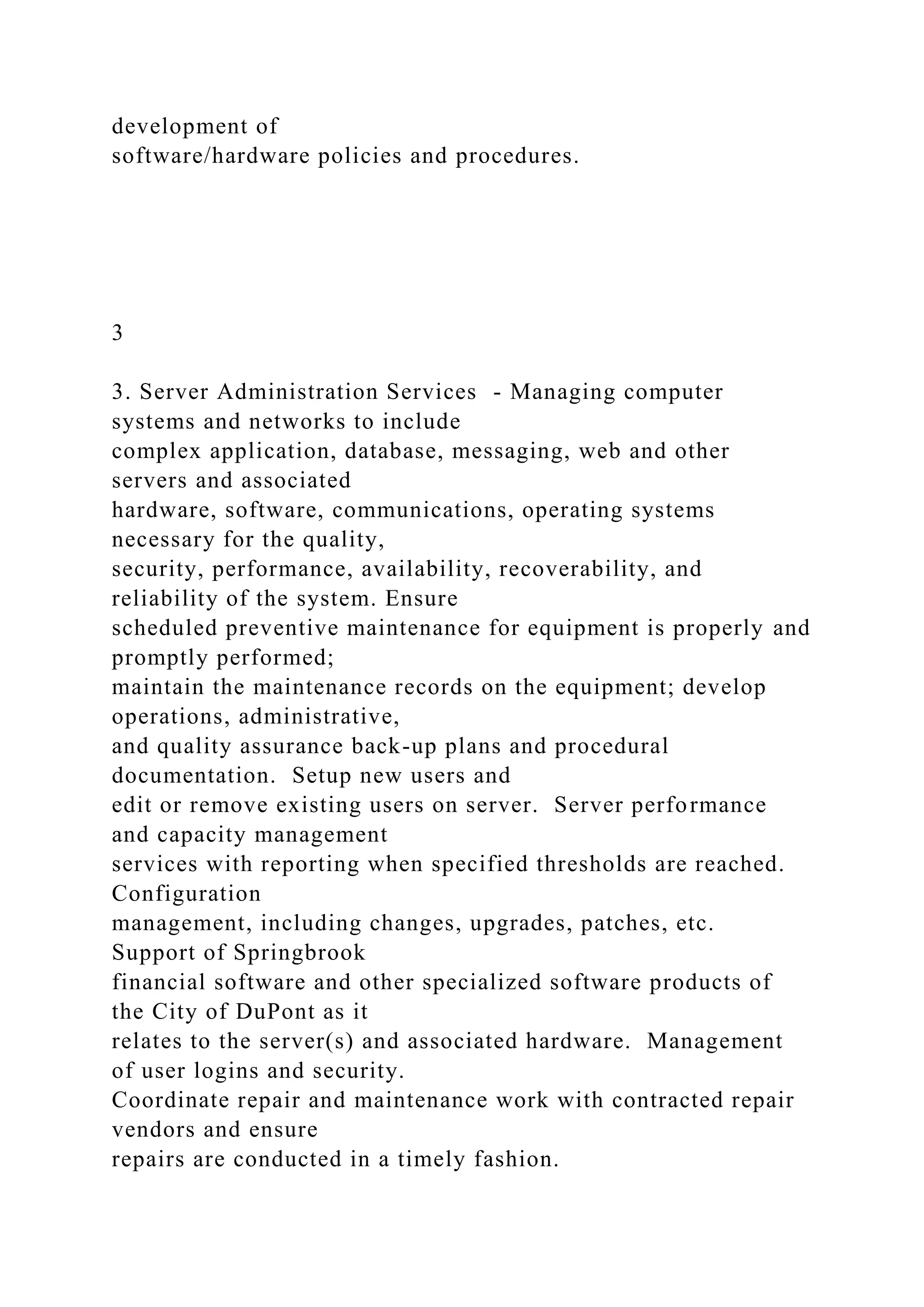 development of
software/hardware policies and procedures.
3
3. Server Administration Services - Managing computer
systems and networks to include
complex application, database, messaging, web and other
servers and associated
hardware, software, communications, operating systems
necessary for the quality,
security, performance, availability, recoverability, and
reliability of the system. Ensure
scheduled preventive maintenance for equipment is properly and
promptly performed;
maintain the maintenance records on the equipment; develop
operations, administrative,
and quality assurance back-up plans and procedural
documentation. Setup new users and
edit or remove existing users on server. Server performance
and capacity management
services with reporting when specified thresholds are reached.
Configuration
management, including changes, upgrades, patches, etc.
Support of Springbrook
financial software and other specialized software products of
the City of DuPont as it
relates to the server(s) and associated hardware. Management
of user logins and security.
Coordinate repair and maintenance work with contracted repair
vendors and ensure
repairs are conducted in a timely fashion.
 