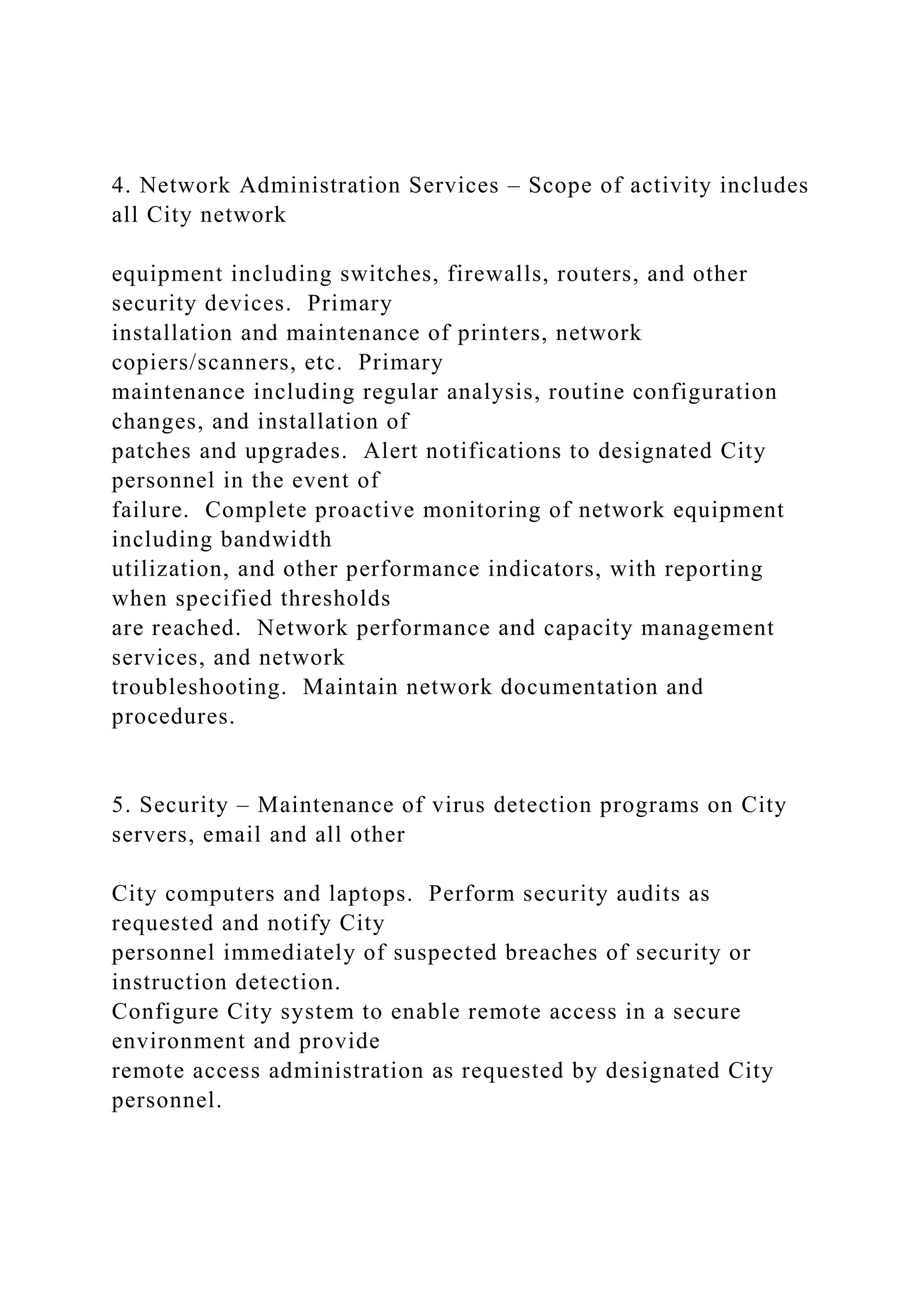 4. Network Administration Services – Scope of activity includes
all City network
equipment including switches, firewalls, routers, and other
security devices. Primary
installation and maintenance of printers, network
copiers/scanners, etc. Primary
maintenance including regular analysis, routine configuration
changes, and installation of
patches and upgrades. Alert notifications to designated City
personnel in the event of
failure. Complete proactive monitoring of network equipment
including bandwidth
utilization, and other performance indicators, with reporting
when specified thresholds
are reached. Network performance and capacity management
services, and network
troubleshooting. Maintain network documentation and
procedures.
5. Security – Maintenance of virus detection programs on City
servers, email and all other
City computers and laptops. Perform security audits as
requested and notify City
personnel immediately of suspected breaches of security or
instruction detection.
Configure City system to enable remote access in a secure
environment and provide
remote access administration as requested by designated City
personnel.
 