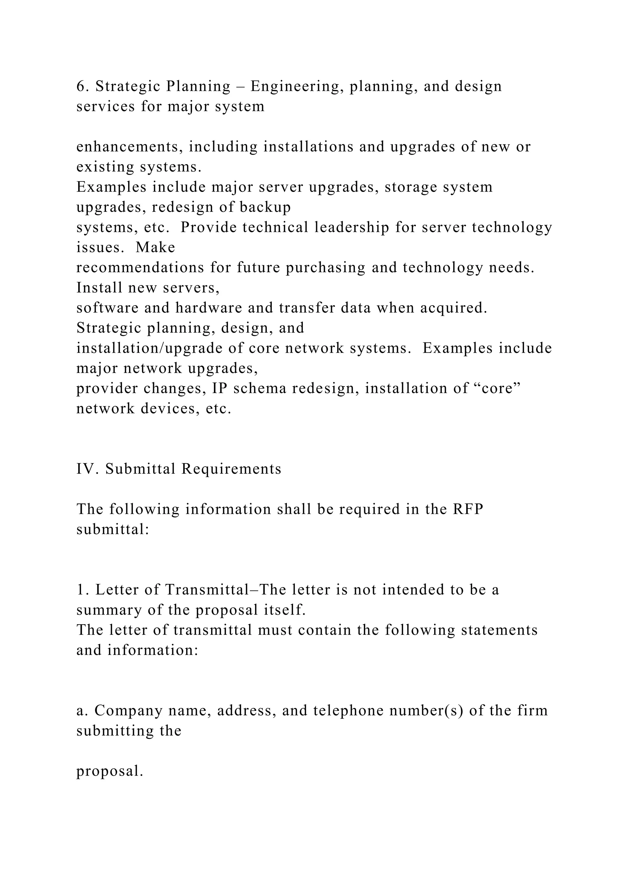 6. Strategic Planning – Engineering, planning, and design
services for major system
enhancements, including installations and upgrades of new or
existing systems.
Examples include major server upgrades, storage system
upgrades, redesign of backup
systems, etc. Provide technical leadership for server technology
issues. Make
recommendations for future purchasing and technology needs.
Install new servers,
software and hardware and transfer data when acquired.
Strategic planning, design, and
installation/upgrade of core network systems. Examples include
major network upgrades,
provider changes, IP schema redesign, installation of “core”
network devices, etc.
IV. Submittal Requirements
The following information shall be required in the RFP
submittal:
1. Letter of Transmittal–The letter is not intended to be a
summary of the proposal itself.
The letter of transmittal must contain the following statements
and information:
a. Company name, address, and telephone number(s) of the firm
submitting the
proposal.
 