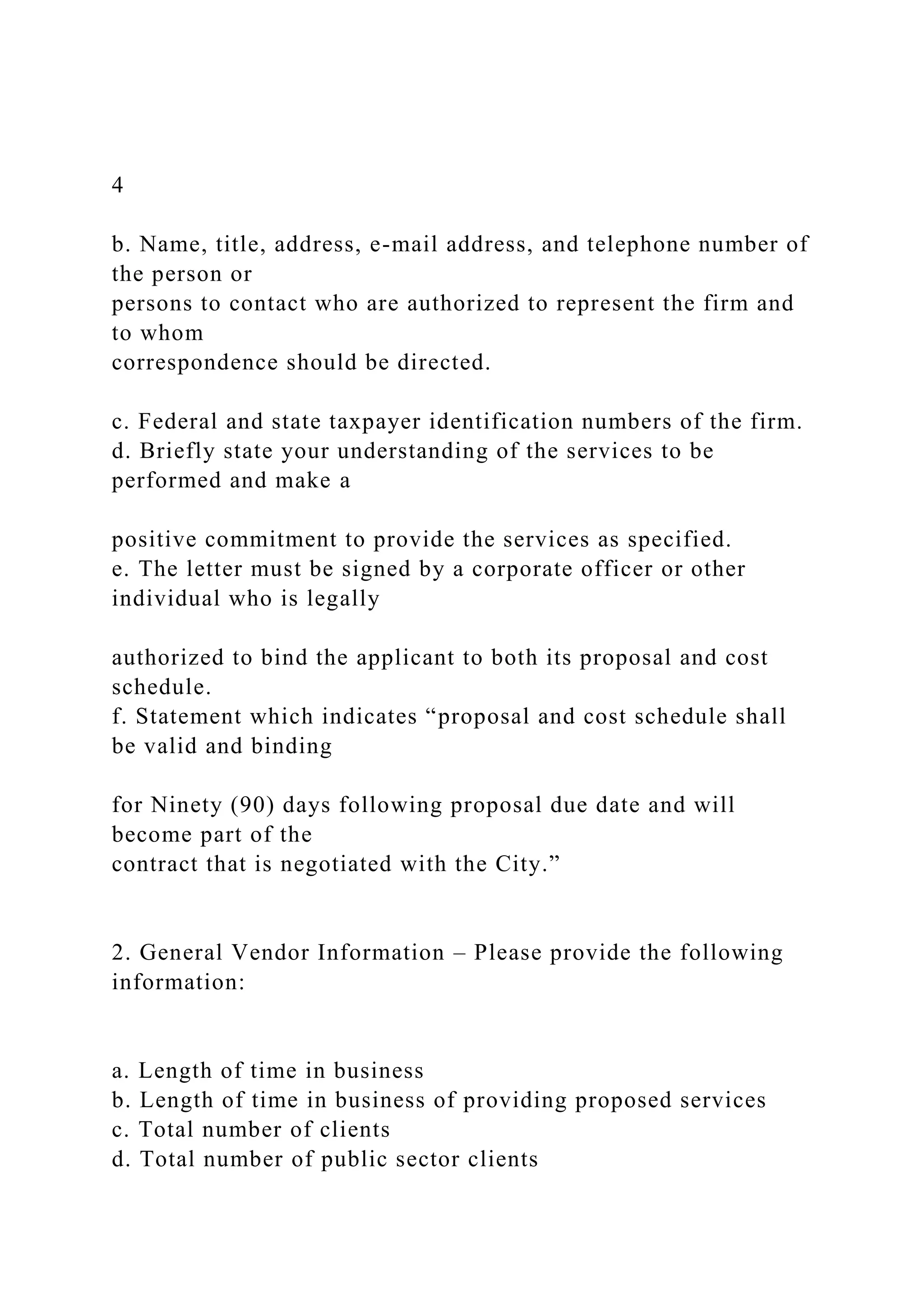 4
b. Name, title, address, e-mail address, and telephone number of
the person or
persons to contact who are authorized to represent the firm and
to whom
correspondence should be directed.
c. Federal and state taxpayer identification numbers of the firm.
d. Briefly state your understanding of the services to be
performed and make a
positive commitment to provide the services as specified.
e. The letter must be signed by a corporate officer or other
individual who is legally
authorized to bind the applicant to both its proposal and cost
schedule.
f. Statement which indicates “proposal and cost schedule shall
be valid and binding
for Ninety (90) days following proposal due date and will
become part of the
contract that is negotiated with the City.”
2. General Vendor Information – Please provide the following
information:
a. Length of time in business
b. Length of time in business of providing proposed services
c. Total number of clients
d. Total number of public sector clients
 