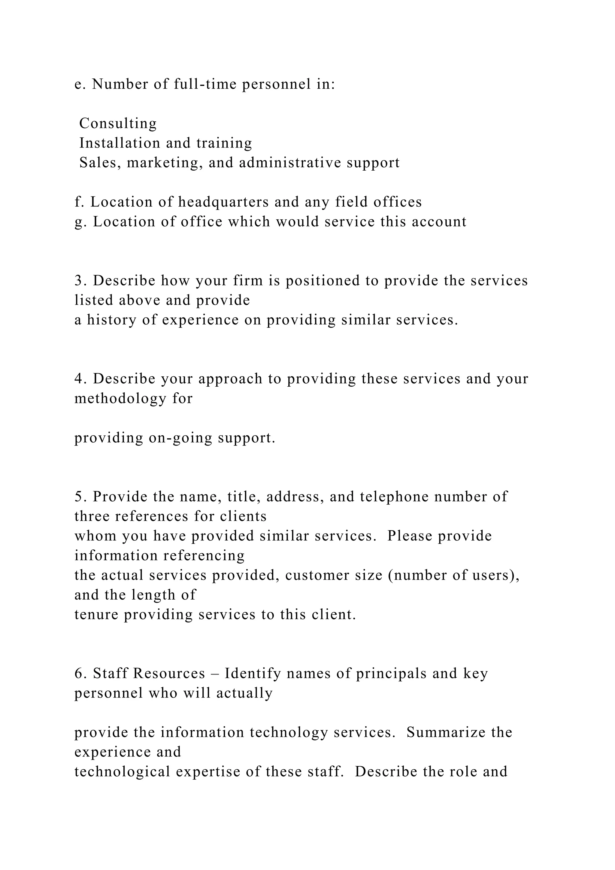 e. Number of full-time personnel in:
Consulting
Installation and training
Sales, marketing, and administrative support
f. Location of headquarters and any field offices
g. Location of office which would service this account
3. Describe how your firm is positioned to provide the services
listed above and provide
a history of experience on providing similar services.
4. Describe your approach to providing these services and your
methodology for
providing on-going support.
5. Provide the name, title, address, and telephone number of
three references for clients
whom you have provided similar services. Please provide
information referencing
the actual services provided, customer size (number of users),
and the length of
tenure providing services to this client.
6. Staff Resources – Identify names of principals and key
personnel who will actually
provide the information technology services. Summarize the
experience and
technological expertise of these staff. Describe the role and
 