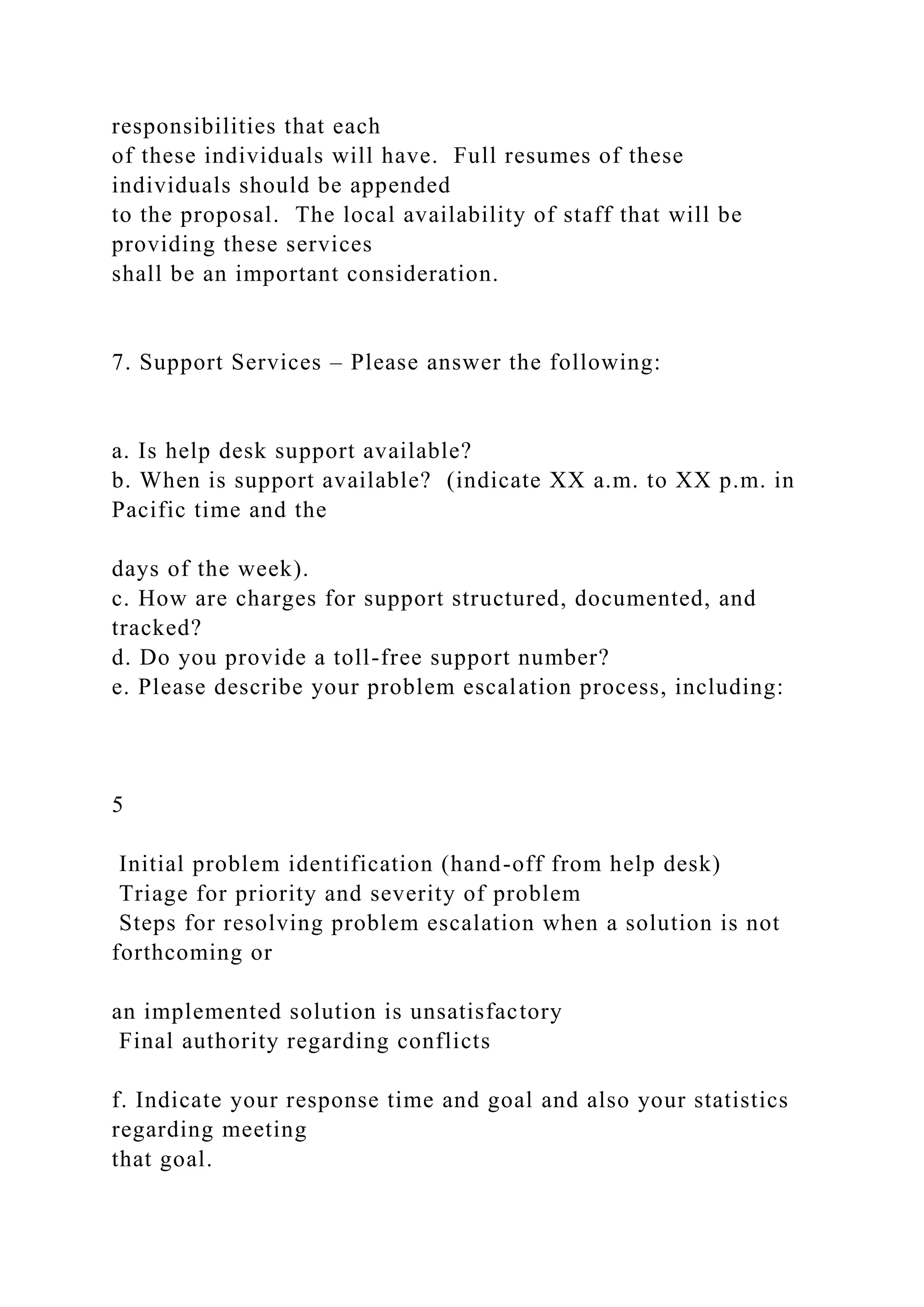 responsibilities that each
of these individuals will have. Full resumes of these
individuals should be appended
to the proposal. The local availability of staff that will be
providing these services
shall be an important consideration.
7. Support Services – Please answer the following:
a. Is help desk support available?
b. When is support available? (indicate XX a.m. to XX p.m. in
Pacific time and the
days of the week).
c. How are charges for support structured, documented, and
tracked?
d. Do you provide a toll-free support number?
e. Please describe your problem escalation process, including:
5
Initial problem identification (hand-off from help desk)
Triage for priority and severity of problem
Steps for resolving problem escalation when a solution is not
forthcoming or
an implemented solution is unsatisfactory
Final authority regarding conflicts
f. Indicate your response time and goal and also your statistics
regarding meeting
that goal.
 