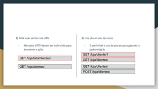 3) Evite usar verbos nas URIs
- Metodos HTTP devem ser suficiente para
descrever a ação
4) Use plurais nos recursos
- É preferível o uso de plurais para garantir a
padronização
GET /loja/listaClientes/
GET /loja/clientes/
GET /loja/cliente/1
GET /loja/clientes/
GET /loja/clientes/
POST /loja/clientes/
 