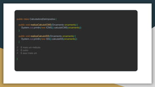 public class CalculadoraDeImpostos {
public void realizaCalculoICMS(Orcamento orcamento) {
System.out.println(new ICMS().calculaICMS(orcamento));
}
public void realizaCalculoISS(Orcamento orcamento) {
System.out.println(new ISS().calculaISS(orcamento));
}
// E mais um método
// E outro
// E aqui mais um
}
 