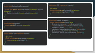 public class CalculadoraDeImpostos {
public void realizaCalculo(Orcamento orcamento, Imposto
imposto) {
System.out.println(imposto.calcula(orcamento));
}
}
public interface Imposto {
double calcula(Orcamento orcamento);
}
public class ICMS implements Imposto {
@Override
public double calcula(Orcamento orcamento) {
return orcamento.getValor() * 0.1;
}
}
public class ISS implements Imposto {
@Override
public double calcula(Orcamento orcamento) {
return orcamento.getValor() * 0.06;
}
}
public class TesteCalculadora {
public static void main(String[] args) {
Orcamento orcamento = new Orcamento(500);
var calculadora = new CalculadoraDeImpostos();
System.out.println("******* ICMS *********");
calculadora.realizaCalculo(orcamento, new ICMS());
System.out.println("******* ISS *********");
calculadora.realizaCalculo(orcamento, new ISS());
}
}
 