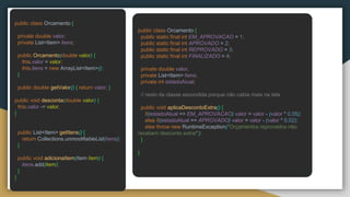 public class Orcamento {
private double valor;
private List<Item> itens;
public Orcamento(double valor) {
this.valor = valor;
this.itens = new ArrayList<Item>();
}
public double getValor() { return valor; }
public void desconta(double valor) {
this.valor -= valor;
}
public List<Item> getItens() {
return Collections.unmodifiableList(itens);
}
public void adicionaItem(Item item) {
itens.add(item);
}
}
public class Orcamento {
public static final int EM_APROVACAO = 1;
public static final int APROVADO = 2;
public static final int REPROVADO = 3;
public static final int FINALIZADO = 4;
private double valor;
private List<Item> itens;
private int estadoAtual;
// resto da classe escondida porque não cabia mais na tela
public void aplicaDescontoExtra() {
if(estadoAtual == EM_APROVACAO) valor = valor - (valor * 0.05);
else if(estadoAtual == APROVADO) valor = valor - (valor * 0.02);
else throw new RuntimeException("Orçamentos reprovados não
recebem desconto extra!");
}
}
 