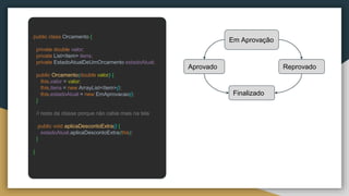 public class Orcamento {
private double valor;
private List<Item> itens;
private EstadoAtualDeUmOrcamento estadoAtual;
public Orcamento(double valor) {
this.valor = valor;
this.itens = new ArrayList<Item>();
this.estadoAtual = new EmAprovacao();
}
// resto da classe porque não cabia mais na tela
public void aplicaDescontoExtra() {
estadoAtual.aplicaDescontoExtra(this);
}
}
Em Aprovação
Aprovado Reprovado
Finalizado
 