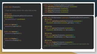 public class Orcamento {
// resto da classe porque não cabia mais na tela
public void
alteraEstado(EstadoAtualDeUmOrcamento
novoEstado) {
this.estadoAtual = novoEstado;
}
public void aprova() {
estadoAtual.aprova(this);
}
public void reprova() {
estadoAtual.reprova(this);
}
public void finaliza() {
estadoAtual.finaliza(this);
}
}
public interface EstadoAtualDeUmOrcamento {
void aplicaDescontoExtra(Orcamento orcamento);
void aprova(Orcamento orcamento);
void reprova(Orcamento orcamento);
void finaliza(Orcamento orcamento);
}
public class EmAprovacao implements EstadoAtualDeUmOrcamento {
@Override
public void aplicaDescontoExtra(Orcamento orcamento) {
orcamento.desconta(orcamento.getValor() * 0.05); }
@Override
public void aprova(Orcamento orcamento) {
orcamento.alteraEstado(new Aprovado()); }
@Override
public void reprova(Orcamento orcamento) {
orcamento.alteraEstado(new Reprovado());}
@Override
public void finaliza(Orcamento orcamento) {
throw new IllegalStateException("Orçamentos em aprovação não
podem ser finalizados"); }
}
 