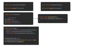 public class CalculadoraDeSalario
(m) double calcula(Funcionario)
public class Funcionario
// mais campos
(f) Cargo cargo;
(f) double salarioBase;
(m) double calculaSalario;
public enum Cargo {
DESENVOLVEDOR(new DezOuVintePorCento()),
DBA(new QuinzeOuVinteCincoPorCento()),
TESTER(new QuinzeOuVinteCincoPorCento());
(f) RegraDeCalculo regra;
(c) Cargo(RegraDeCalculo regra) this.regra = regra;
(m) RegraDeCalculo getRegra
public interface RegraDeCalculo
(m) double calcula(Funcionario)
public double calculaSalario() {
return cargo.getRegra().calcula(this);
}
 