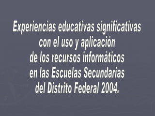 Experiencias educativas significativas con el uso y aplicación  de los recursos informáticos  en las Escuelas Secundarias  del Distrito Federal 2004. 
