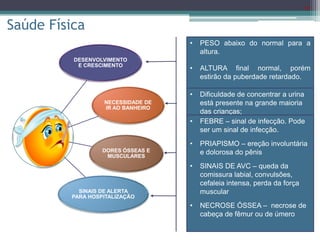 18
DESENVOLVIMENTO
E CRESCIMENTO
NECESSIDADE DE
IR AO BANHEIRO
DORES ÓSSEAS E
MUSCULARES
SINAIS DE ALERTA
PARA HOSPITALIZAÇÃO
• PESO abaixo do normal para a
altura.
• ALTURA final normal, porém
estirão da puberdade retardado.
• IDADE ÓSSEA abaixo da
cronológica.
• HIPOGONADISMO primário
(homem), menarca atrasada
(mulher).
• DESENVOLVIMENTO
INTELECTUAL: comprometido.
Saúde Física
• 2/3 dos pacientes evoluem com
DOR que necessita
INTERNAÇÃO.
• 1/3 dos pacientes internam MAIS
DE 6 X/ano, por causa de DOR.
• Mais frequente em ADULTOS (19 -
39 anos).
• Frio, calor, desidratação, período
pré-menstrual, infecção e
problemas emocionais são fatores
de risco.
• Dificuldade de concentrar a urina
está presente na grande maioria
das crianças;
• Há necessidade de ir ao banheiro
com mais frequência que os
demais alunos;
• Pode aumentar a desidratação.
• FEBRE – sinal de infecção. Pode
ser um sinal de infecção.
• PRIAPISMO – ereção involuntária
e dolorosa do pênis
• SINAIS DE AVC – queda da
comissura labial, convulsões,
cefaleia intensa, perda da força
muscular
• NECROSE ÓSSEA – necrose de
cabeça de fêmur ou de úmero
 