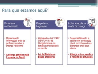 Para que estamos aqui?
• Disseminando
informações entre os
professores sobre a
Doença Falciforme
• A doença genética mais
frequente do Brasil.
Disseminar
conhecimento
• Atendendo a Lei 12.287
(13/07/2010), de
Obrigatoriedade da
temática afro-brasileira
na escola.
• Lei de Diretrizes e
Bases Brasileiras
Respeitar a
Legislação
• Responsabilizando a
escola com a educação
plural, reconhecendo as
diferenças entre seus
alunos.
• Aliança entre a escola e
o hospital do estudante.
Incluir a escola na
saúde da criança
 