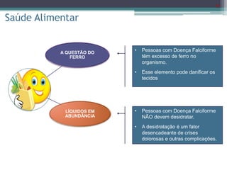 22
Saúde Alimentar
A QUESTÃO DO
FERRO
LÍQUIDOS EM
ABUNDÂNCIA
• Pessoas com Doença Falciforme
têm excesso de ferro no
organismo.
• Esse elemento pode danificar os
tecidos
• Pessoas com Doença Falciforme
NÃO devem desidratar.
• A desidratação é um fator
desencadeante de crises
dolorosas e outras complicações.
 