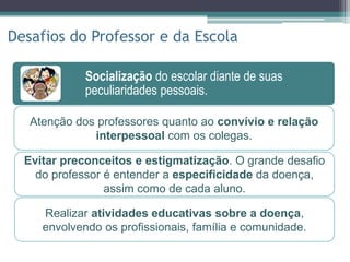 Socialização do escolar diante de suas
peculiaridades pessoais.
Socialização do escolar diante de suas
peculiaridades pessoais.
Participação ativa no tratamento, através de
contato estreito com o hospital.
Disseminação de conhecimentos sobre a
doença genética mais prevalente do Brasil.
Desafios do Professor e da Escola
Atenção dos professores quanto ao convívio e relação
interpessoal com os colegas.
Evitar preconceitos e estigmatização. O grande desafio
do professor é entender a especificidade da doença,
assim como de cada aluno.
Realizar atividades educativas sobre a doença,
envolvendo os profissionais, família e comunidade.
 